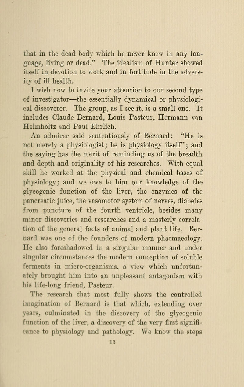 that in the dead bod} which he never knew in any lan- guage, living or dead.''* The idealism of Hunter showed itself in devotion to work and in fortitude in the advers- ity of ill health. 1 wish now to invite your attention to our second type of investigator—the essentially dynamical or physiologi- cal discoverer. The group, as I see it, is a small one. It includes Claude Bernard, Louis Pasteur, Hermann von Helmholtz and Paul Ehrlich. An admirer said sententiously of Bernard: He is not merely a physiologist; he is physiology itself; and the saying has the merit of reminding us of the breadth and depth and originality of his researches. With equal skill he worked at the physical and chemical bases of physiology; and we owe to him our knowledge of the glycogenic function of the liver, the enzymes of the pancreatic juice, the vasomotor system of nerves, diabetes from puncture of the fourth ventricle, besides many minor discoveries and researches and a masterly correla- tion of the general facts of animal and plant life. Ber- nard was one of the founders of modern pharmacology. He also foreshadowed in a singular manner and under singular circumstances the modern conception of soluble ferments in micro-organisms, a view which unfortun- ately brought him into an unpleasant antagonism with his life-long friend, Pasteur. The research that most fully shows the controlled imagination of Bernard is that which, extending over -. culminated in the discovery of the glycogenic function of the liver, a discovery of the very first signifi- e to physiology and pathology. We know the steps 16