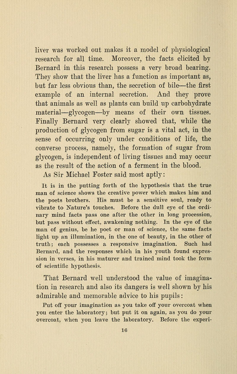 liver was worked out makes it a model of physiological research for all time. Moreover, the facts elicited by Bernard in this research possess a very broad bearing. They show that the liver has a function as important as, but far less obvious than, the secretion of bile—the first example of an internal secretion. And they prove that animals as well as plants can build up carbohydrate material—glycogen—by means of their own tissues. Finally Bernard very clearly showed that, while the production of glycogen from sugar is a vital act, in the sense of occurring only under conditions of life, the converse process, namely, the formation of sugar from glycogen, is independent of living tissues and may occur as the result of the action of a ferment in the blood. As Sir Michael Foster said most aptly: It is in the putting forth of the hypothesis that the true man of science shows the creative power which makes him and the poets brothers. His must be a sensitive soul, ready to vibrate to Nature's touches. Before the dull eye of the ordi- nary mind facts pass one after the other in long procession, but pass without effect, awakening nothing. In the eye of the man of genius, be he poet or man of science, the same facts light up an illumination, in the one of beauty, in the other of ti-uth; each possesses a responsive imagination. Such had Bernard, and the responses which in his youth found expres- sion in verses, in his maturer and trained mind took the form of scientific hypothesis. That Bernard well understood the value of imagina- tion in research and also its dangers is well shown by his admirable and memorable advice to his pupils: Put off your imagination as you take off your overcoat when you enter the laboratory; but put it on again, as you do your overcoat, when you leave the laboratory. Before the experi-