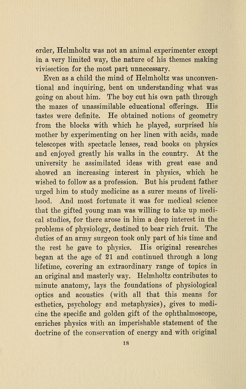 order, Helmholtz was not an animal experimenter except in a very limited way, the nature of his themes making vivisection for the most part unnecessary. Even as a child the mind of Helmholtz was unconven- tional and inquiring, bent on understanding what was going on about him. The boy cut his own path through the mazes of unassimilable educational offerings. His tastes were definite. He obtained notions of geometry from the blocks with which he played, surprised his mother by experimenting on her linen with acids, made telescopes with spectacle lenses, read books on physics and enjoyed greatly his walks in the country. At the university he assimilated ideas with great ease and showed an increasing interest in physics, which he wished to follow as a profession. But his prudent father urged him to study medicine as a surer means of liveli- hood. And most fortunate it was for medical science that the gifted young man was willing to take up medi- cal studies, for there arose in him a deep interest in the problems of physiology, destined to bear rich fruit. The duties of an army surgeon took only part of his time and the rest he gave to physics. His original researches began at the age of 21 and continued through a long lifetime, covering an extraordinary range of topics in an original and masterly way. Helmholtz contributes to minute anatomy, lays the foundations of physiological optics and acoustics (with all that this means for esthetics, psychology and metaphysics), gives to medi- cine the specific and golden gift of the ophthalmoscope, enriches physics with an imperishable statement of the doctrine of the conservation of energy and with original