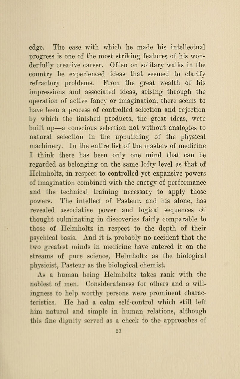 edge. The ease with which he made his intellectual progress is one of the most striking features of his won- derfully creative career. Often on solitary walks in the country he experienced ideas that seemed to clarify refractory problems. From the great wealth of his impressions and associated ideas, arising through the operation of active fancy or imagination, there seems to have been a process of controlled selection and rejection by which the finished products, the great ideas, were built up—a conscious selection not without analogies to natural selection in the upbuilding of the physical machinery. In the entire list of the masters of medicine I think there has been only one mind that can be regarded as belonging on the same lofty level as that of Helmholtz, in respect to controlled yet expansive powers of imagination combined with the energy of performance and the technical training necessary to apply those powers. The intellect of Pasteur, and his alone, has revealed associative power and logical sequences of thought culminating in discoveries fairly comparable to those of Helmholtz in respect to the depth of their psychical basis. And it is probably no accident that the two greatest minds in medicine have entered it on the streams of pure science, Helmholtz as the biological physicist, Tasteur as the biological chemist. As a human being Helmholtz takes rank with the noblest of men. Considerateness for others and a will- ingness to help worthy persons were prominent charac- teristic. He had a calm self-control which still left him QAtnral and simple in human relations, although tdi- fine dignit] served Be ;i check to the approaches of