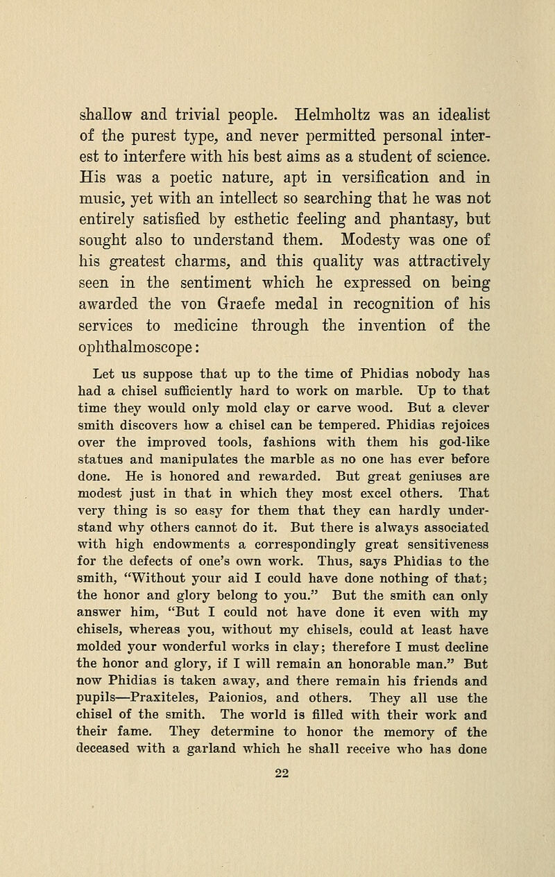 shallow and trivial people. Helmholtz was an idealist of the purest type, and never permitted personal inter- est to interfere with his best aims as a student of science. His was a poetic nature, apt in versification and in music, yet with an intellect so searching that he was not entirely satisfied by esthetic feeling and phantasy, but sought also to understand them. Modesty was one of his greatest charms, and this quality was attractively seen in the sentiment which he expressed on being awarded the von Graefe medal in recognition of his services to medicine through the invention of the ophthalmoscope: Let us suppose that up to the time of Phidias nobody has had a chisel sufficiently hard to work on marble. Up to that time they would only mold clay or carve wood. But a clever smith discovers how a chisel can be tempered. Phidias rejoices over the improved tools, fashions with them his god-like statues and manipulates the marble as no one has ever before done. He is honored and rewarded. But great geniuses are modest just in that in which they most excel others. That very thing is so easy for them that they can hardly under- stand why others cannot do it. But there is always associated with high endowments a correspondingly great sensitiveness for the defects of one's own work. Thus, says Phidias to the smith, Without your aid I could have done nothing of that; the honor and glory belong to you. But the smith can only answer him, But I could not have done it even with my chisels, whereas you, without my chisels, could at least have molded your wonderful works in clay; therefore I must decline the honor and glory, if I will remain an honorable man. But now Phidias is taken away, and there remain his friends and pupils—Praxiteles, Paionios, and others. They all use the chisel of the smith. The world is filled with their work and their fame. They determine to honor the memory of the deceased with a garland which he shall receive who has done