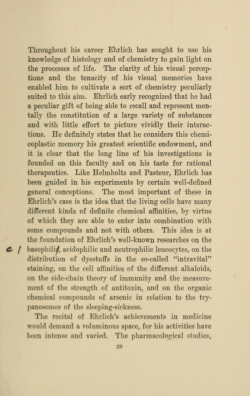 Throughout his career Ehrlich has sought to use his knowledge of histology and of chemistry to gain light on the processes of life. The clarity of his visual percep- tions and the tenacity of his visual memories have enabled him to cultivate a sort of chemistry peculiarly suited to this aim. Ehrlich early recognized that he had a peculiar gift of being able to recall and represent men- tally the constitution of a large variety of substances and with little effort to picture vividly their interac- tions. He definitely states that he considers this ehemi- coplastic memory his greatest scientific endowment, and it is clear that the long line of his investigations is founded on this faculty and on his taste for rational therapeutics. Like Helmholtz and Pasteur, Ehrlich has been guided in his experiments by certain well-defined general conceptions. The most important of these in Ehrlich's case is the idea that the living cells have many different kinds of definite chemical affinities, by virtue of which they are able to enter into combination with some compounds and not with others. This idea is at the foundation of Ehrlich's well-known researches on the basophilia acidophilic and neutrophilic leucocytes, on the distribution of dyestuffs in the so-called intravital staining, on the cell affinities of the different alkaloids, on the side-chain theory of immunity and the measure- ment of the strength of antitoxin, and on the organic chemical compounds of arsenic in relation to the try- panosomes of the sleeping-sickness. The recital of Ehrlich's achievements in medicine would demand a voluminous space, for his activities have been intense and raried. The pharmacological studies,