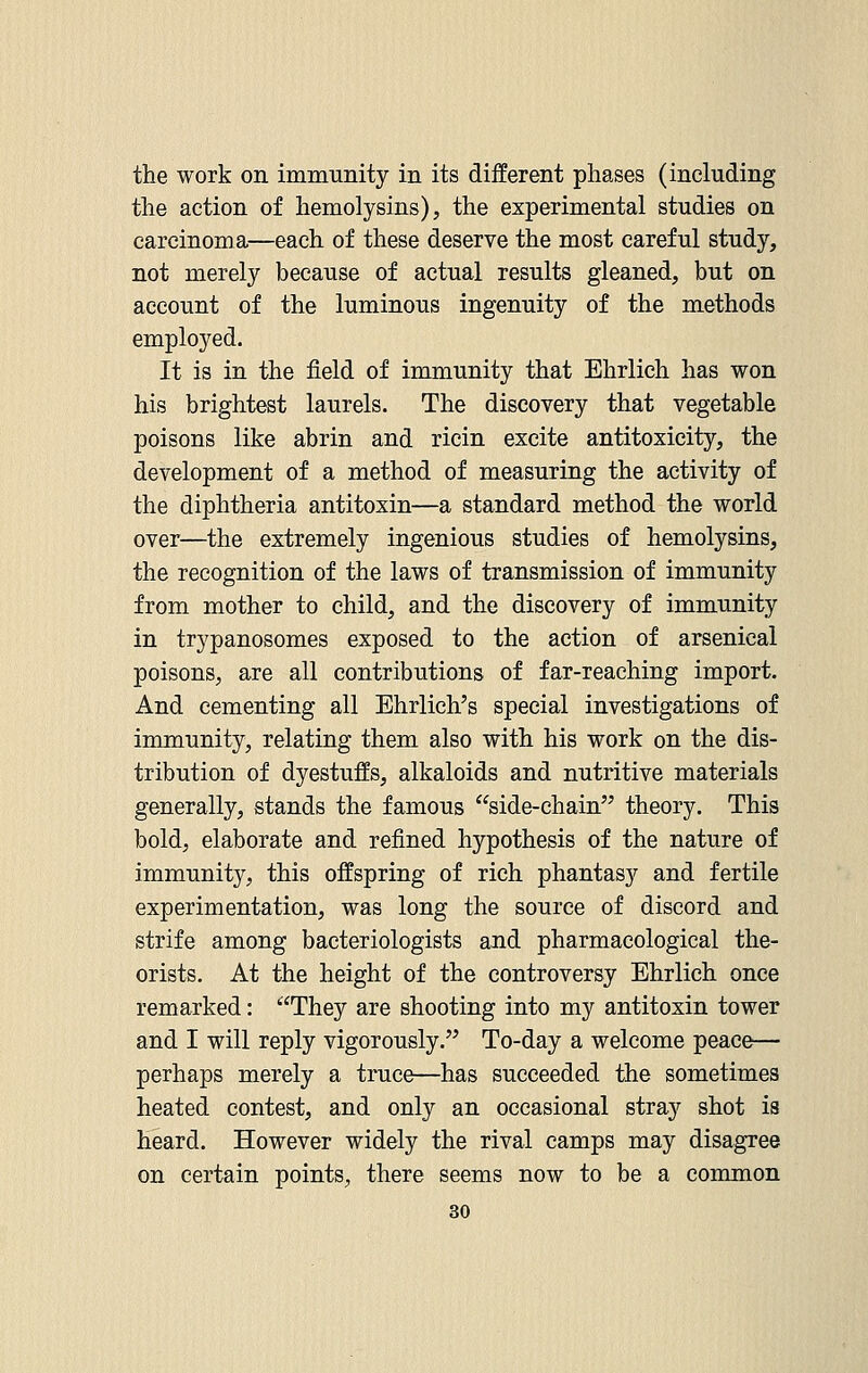 the work on immunity in its different phases (including the action of hemolysins), the experimental studies on carcinoma—each of these deserve the most careful study, not merely because of actual results gleaned, but on account of the luminous ingenuity of the methods employed. It is in the field of immunity that Ehrlich has won his brightest laurels. The discovery that vegetable poisons like abrin and ricin excite antitoxicity, the development of a method of measuring the activity of the diphtheria antitoxin—a standard method the world over—the extremely ingenious studies of hemolysins, the recognition of the laws of transmission of immunity from mother to child, and the discovery of immunity in trypanosomes exposed to the action of arsenical poisons, are all contributions of far-reaching import. And cementing all Ehrlich's special investigations of immunity, relating them also with his work on the dis- tribution of dyestuffs, alkaloids and nutritive materials generally, stands the famous side-chain theory. This bold, elaborate and refined hypothesis of the nature of immunity, this offspring of rich phantasy and fertile experimentation, was long the source of discord and strife among bacteriologists and pharmacological the- orists. At the height of the controversy Ehrlich once remarked: They are shooting into my antitoxin tower and I will reply vigorously. To-day a welcome peace— perhaps merely a truce—has succeeded the sometimes heated contest, and only an occasional stray shot is heard. However widely the rival camps may disagree on certain points, there seems now to be a common