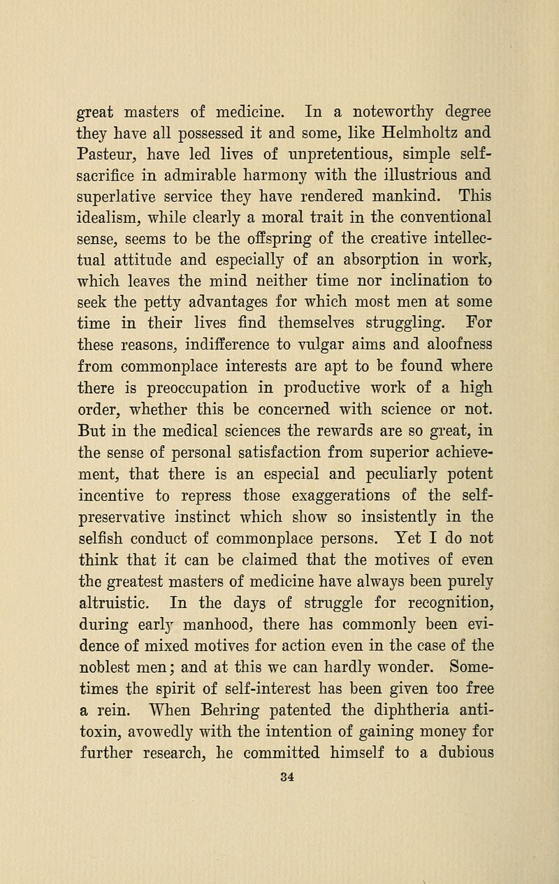 great masters of medicine. In a noteworthy degree they have all possessed it and some, like Helmholtz and Pasteur, have led lives of unpretentious, simple self- sacrifice in admirable harmony with the illustrious and superlative service they have rendered mankind. This idealism, while clearly a moral trait in the conventional sense, seems to be the offspring of the creative intellec- tual attitude and especially of an absorption in work, which leaves the mind neither time nor inclination to seek the petty advantages for which most men at some time in their lives find themselves struggling. For these reasons, indifference to vulgar aims and aloofness from commonplace interests are apt to be found where there is preoccupation in productive work of a high order, whether this be concerned with science or not. But in the medical sciences the rewards are so great, in the sense of personal satisfaction from superior achieve- ment, that there is an especial and peculiarly potent incentive to repress those exaggerations of the self- preservative instinct which show so insistently in the selfish conduct of commonplace persons. Yet I do not think that it can be claimed that the motives of even the greatest masters of medicine have always been purely altruistic. In the days of struggle for recognition, during early manhood, there has commonly been evi- dence of mixed motives for action even in the case of the noblest men; and at this we can hardly wonder. Some- times the spirit of self-interest has been given too free a rein. When Behring patented the diphtheria anti- toxin, avowedly with the intention of gaining money for further research, he committed himself to a dubious
