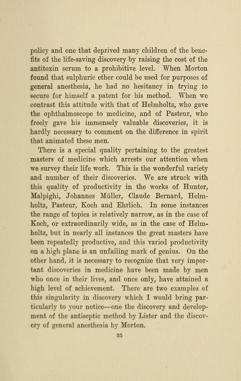 policy and one that deprived many children of the bene- fits of the life-saving discovery by raising the cost of the antitoxin serum to a prohibitive level. When Morton found that sulphuric ether could be used for purposes of general anesthesia, he had no hesitancy in trying to secure for himself a patent for his method. When we contrast this attitude with that of Helmholtz, who gave the ophthalmoscope to medicine, and of Pasteur, who freely gave his immensely valuable discoveries, it is hardly necessary to comment on the difference in spirit that animated these men. There is a special quality pertaining to the greatest masters of medicine which arrests our attention when we survey their life work. This is the wonderful variety and number of their discoveries. We are struck with this quality of productivity in the works of Hunter, Malpighi, Johannes Miiller, Claude Bernard, Helm- holtz, Pasteur, Koch and Ehrlich. In some instances the range of topics is relatively narrow, as in the case of Koch, or extraordinarily wide, as in the case of Helm- holtz, but in nearly all instances the great masters have been repeatedly productive, and this varied productivity on a high plane is an unfailing mark of genius. On the other hand, it is necessary to recognize that very impor- tant discoveries in medicine have been made by men who once in their lives, and once only, have attained a high level of achievement. There are two examples of this singularity in discovery which I would bring par- ticularly to your notice—one the discovery and develop- ment of the antiseptic method by Lister and the discov- ery of genera] anesthesia by Morion.