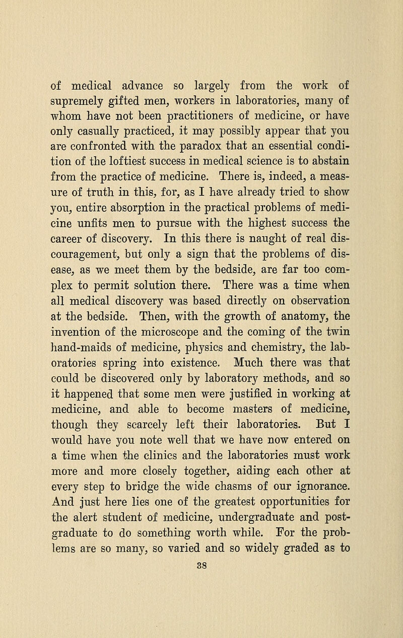 of medical advance so largely from the work of supremely gifted men, workers in laboratories, many of whom have not been practitioners of medicine, or have only casually practiced, it may possibly appear that you are confronted with the paradox that an essential condi- tion of the loftiest success in medical science is to abstain from the practice of medicine. There is, indeed, a meas- ure of truth in this, for, as I have already tried to show you, entire absorption in the practical problems of medi- cine unfits men to pursue with the highest success the career of discovery. In this there is naught of real dis- couragement, but only a sign that the problems of dis- ease, as we meet them by the bedside, are far too com- plex to permit solution there. There was a time when all medical discovery was based directly on observation at the bedside. Then, with the growth of anatomy, the invention of the microscope and the coming of the twin hand-maids of medicine, physics and chemistry, the lab- oratories spring into existence. Much there was that could be discovered only by laboratory methods, and so it happened that some men were justified in working at medicine, and able to become masters of medicine, though they scarcely left their laboratories. But I would have you note well that we have now entered on a time when the clinics and the laboratories must work more and more closely together, aiding each other at every step to bridge the wide chasms of our ignorance. And just here lies one of the greatest opportunities for the alert student of medicine, undergraduate and post- graduate to do something worth while. For the prob- lems are so many, so varied and so widely graded as to