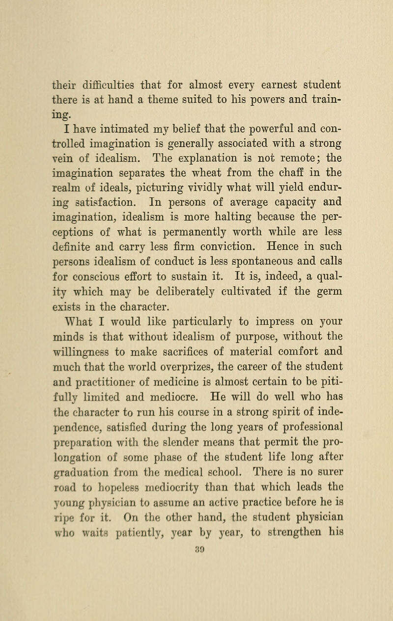 their difficulties that for almost every earnest student there is at hand a theme suited to his powers and train- ing. I have intimated my belief that the powerful and con- trolled imagination is generally associated with a strong vein of idealism. The explanation is not remote; the imagination separates the wheat from the chaff in the realm of ideals, picturing vividly what will yield endur- ing satisfaction. In persons of average capacity and imagination, idealism is more halting because the per- ceptions of what is permanently worth while are less definite and carry less firm conviction. Hence in such persons idealism of conduct is less spontaneous and calls for conscious effort to sustain it. It is, indeed, a qual- ity which may be deliberately cultivated if the germ exists in the character. What I would like particularly to impress on your minds is that without idealism of purpose, without the willingness to make sacrifices of material comfort and much that the world overprizes, the career of the student and practitioner of medicine is almost certain to be piti- fully limited and mediocre. He will do well who has the character to run his course in a strong spirit of inde- pendence, satisfied during the long years of professional preparation with the slender means that permit the pro- longation of some phase of the student life long after graduation from the medical school. There is no surer road to hopeless mediocrity than that which leads the young physician to assume an active practice before he is ripe for it. On the other hand, the student physician who v.ait- patiently, year by year, to strengthen his 30