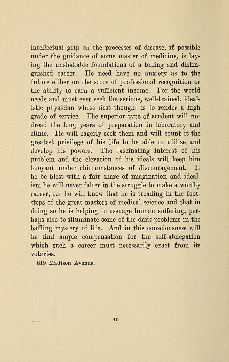intellectual grip on the processes of disease, if possible under the guidance of some master of medicine, is lay- ing the unshakable foundations of a telling and distin- guished career. He need have no anxiety as to the future either on the score of professional recognition or the ability to earn a sufficient income. For the world needs and must ever seek the serious, well-trained, ideal- istic physician whose first thought is to render a high grade of service. The superior type of student will not dread the long years of preparation in laboratory and clinic. He will eagerly seek them and will count it the greatest privilege of his life to be able to utilize and develop his powers. The fascinating interest of his problem and the elevation of his ideals will keep him buoyant under chircumstances of discouragement. If he be blest with a fair share of imagination and ideal- ism he will never falter in the struggle to make a worthy career, for he will know that he is treading in the foot- steps of the great masters of medical science and that in doing so he is helping to assuage human suffering, per- haps also to illuminate some of the dark problems in the baffling mystery of life. And in this consciousness will he find ample compensation for the self-abnegation which such a career must necessarily exact from its votaries. 819 Madison Avenue.