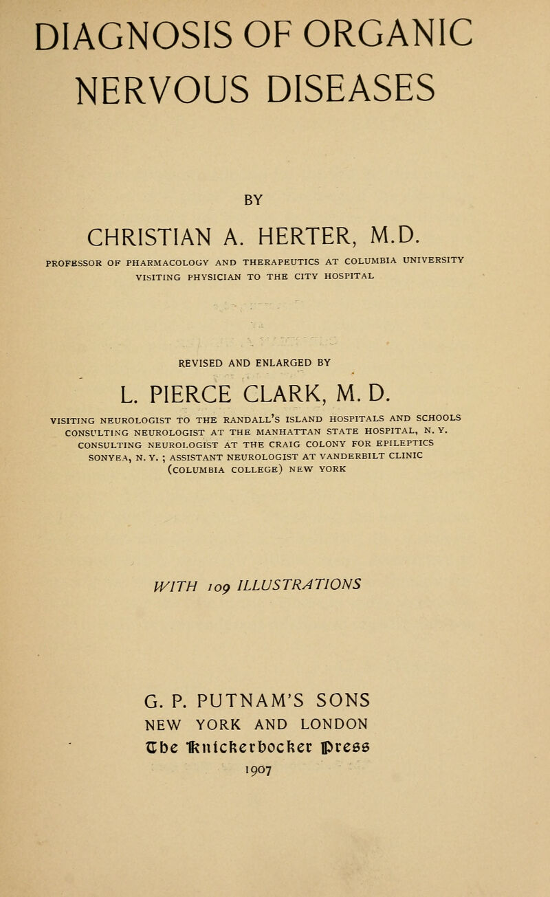 DIAGNOSIS OF ORGANIC NERVOUS DISEASES BY CHRISTIAN A. HERTER, M.D. PROFESSOR OF PHARMACOLOGY AND THERAPEUTICS AT COLUMBIA UNIVERSITY VISITING PHYSICIAN TO THE CITY HOSPITAL REVISED AND ENLARGED BY L PIERCE CLARK, M. D. VISITING NEUROLOGIST TO THE RANDALl's ISLAND HOSPITALS AND SCHOOLS CONSULTING NEUROLOGIST AT THE MANHATTAN STATE HOSPITAL, N. Y. CONSULTING NEUROLOGIST AT THE CRAIG COLONY FOR EPILEPTICS SONYEA, N. Y. ; ASSISTANT NEUROLOGIST AT VANDERBILT CLINIC (COLUMBIA college) NEW YORK WITH 109 ILLUSTRATIONS G. P. PUTNAM'S SONS NEW YORK AND LONDON ^be 1knickert)oc??er press 1907