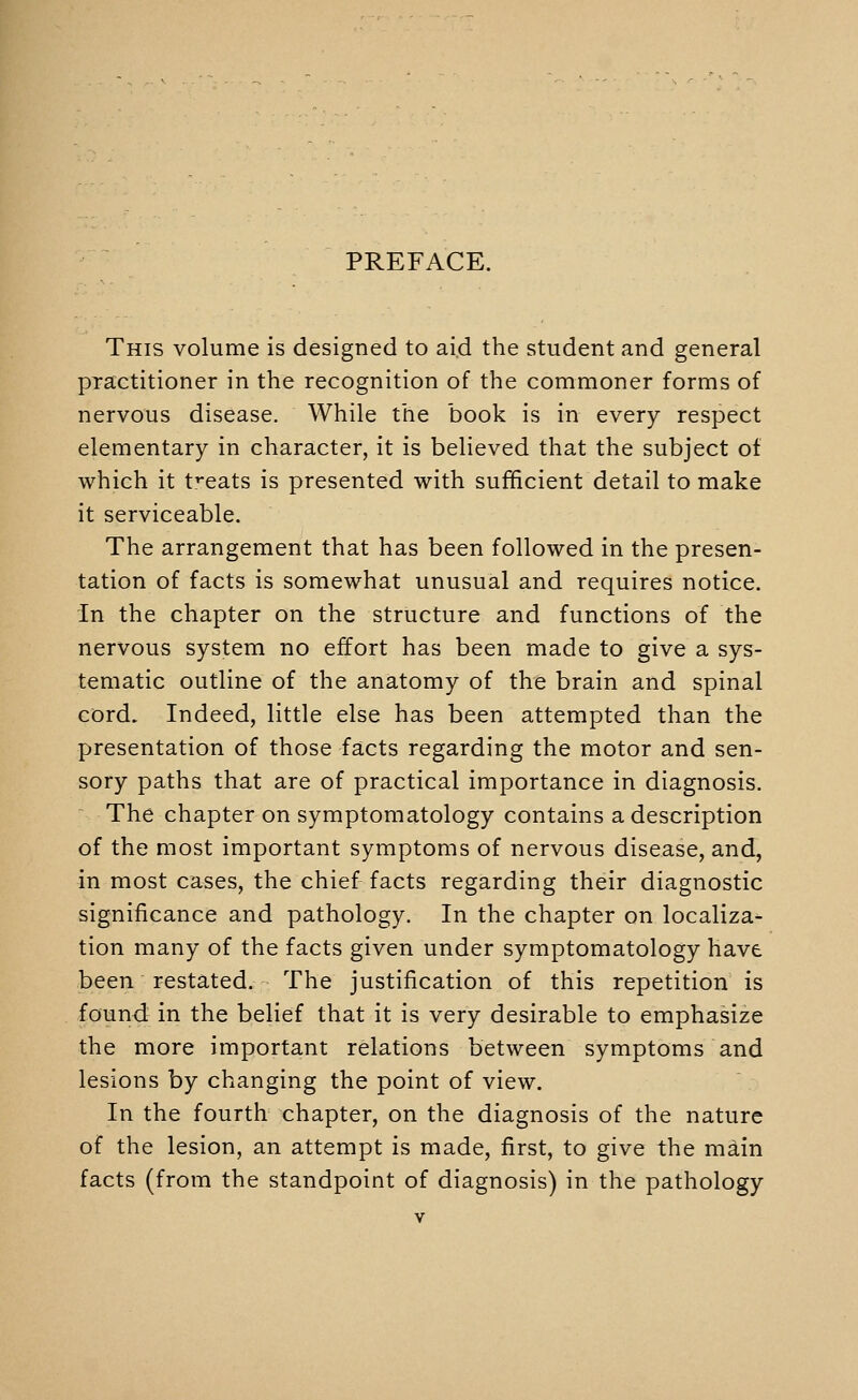 PREFACE. This volume is designed to ai.d the student and general practitioner in the recognition of the commoner forms of nervous disease. While the book is in every respect elementary in character, it is believed that the subject of which it treats is presented with sufificient detail to make it serviceable. The arrangement that has been followed in the presen- tation of facts is somewhat unusual and requires notice. In the chapter on the structure and functions of the nervous system no effort has been made to give a sys- tematic outline of the anatomy of the brain and spinal cord. Indeed, little else has been attempted than the presentation of those facts regarding the motor and sen- sory paths that are of practical importance in diagnosis. The chapter on symptomatology contains a description of the most important symptoms of nervous disease, and, in most cases, the chief facts regarding their diagnostic significance and pathology. In the chapter on localiza- tion many of the facts given under symptomatology have been restated. The justification of this repetition is found in the belief that it is very desirable to emphasize the more important relations between symptoms and lesions by changing the point of view. In the fourth chapter, on the diagnosis of the nature of the lesion, an attempt is made, first, to give the main facts (from the standpoint of diagnosis) in the pathology