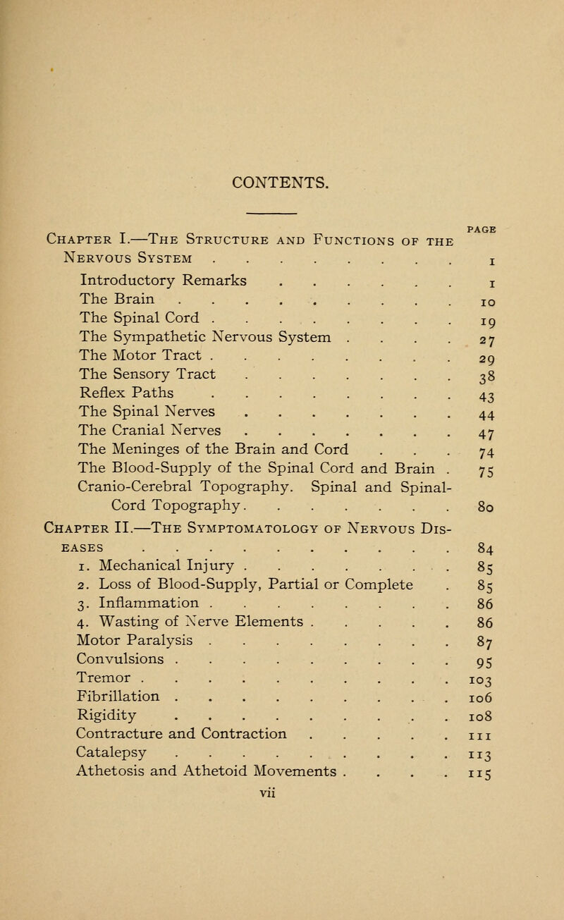 System Chapter I.—The Structure and Functions of the Nervous System Introductory Remarks The Brain . The Spinal Cord . The Sympathetic Nervous The Motor Tract . The Sensory Tract Reflex Paths The Spinal Nerves The Cranial Nerves The Meninges of the Brain and Cord The Blood-Supply of the Spinal Cord and Brain Cranio-Cerebral Topography. Spinal and Spinal Cord Topography Chapter II.—The Symptomatology of Nervous Dis EASES 1. Mechanical Injury . 2. Loss of Blood-Supply, Partial or 3. Inflammation .... 4. Wasting of Xerve Elements . Motor Paralysis .... Convulsions Tremor ...... Fibrillation Rigidity Contracture and Contraction Catalepsy Athetosis and Athetoid Movements vii Complete I 10 19 27 29 38 43 44 47 74 75 80 84 85 85 86 86 87 95 103 106 108 III 113