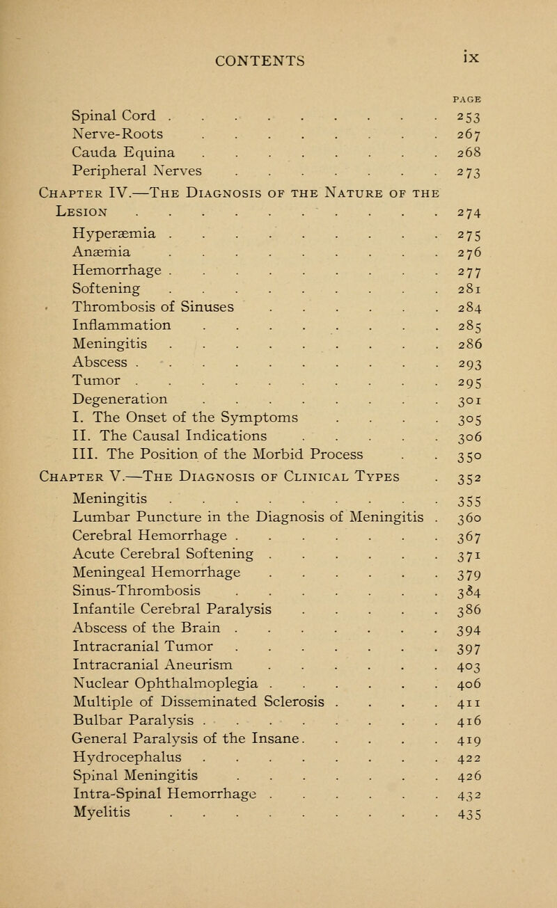 Spinal Cord . Nerve-Roots Cauda Equina Peripheral Xerves Chapter IV.—The Diagnosis of the Nature of the Lesion Hyperaemia Anaemia Hemorrhage Softening Thrombosis of Sinuses Inflammation Meningitis Abscess . . . Tumor Degeneration I. The Onset of the Symptoms II. The Causal Indications III. The Position of the Morbid Process Chapter V.—The Diagnosis of Clinical Types Meningitis Lumbar Puncture in the Diagnosis of Meningitis Cerebral Hemorrhage . Acute Cerebral Softening . Meningeal Hemorrhage Sinus-Thrombosis Infantile Cerebral Paralysis Abscess of the Brain . Intracranial Tumor Intracranial Aneurism Nuclear Ophthalmoplegia . Multiple of Disseminated Sclerosis Bulbar Paralysis .... General Paralysis of the Insane. Hydrocephalus .... Spinal Meningitis Intra-Spinal Hemorrhage . Myelitis 253 267 268 273 274 275 276 277 281 284 285 286 293 295 301 305 306 350 352 355 360 367 371 379 3^4 386 394 397 403 406 411 416 419 422 426 432 435