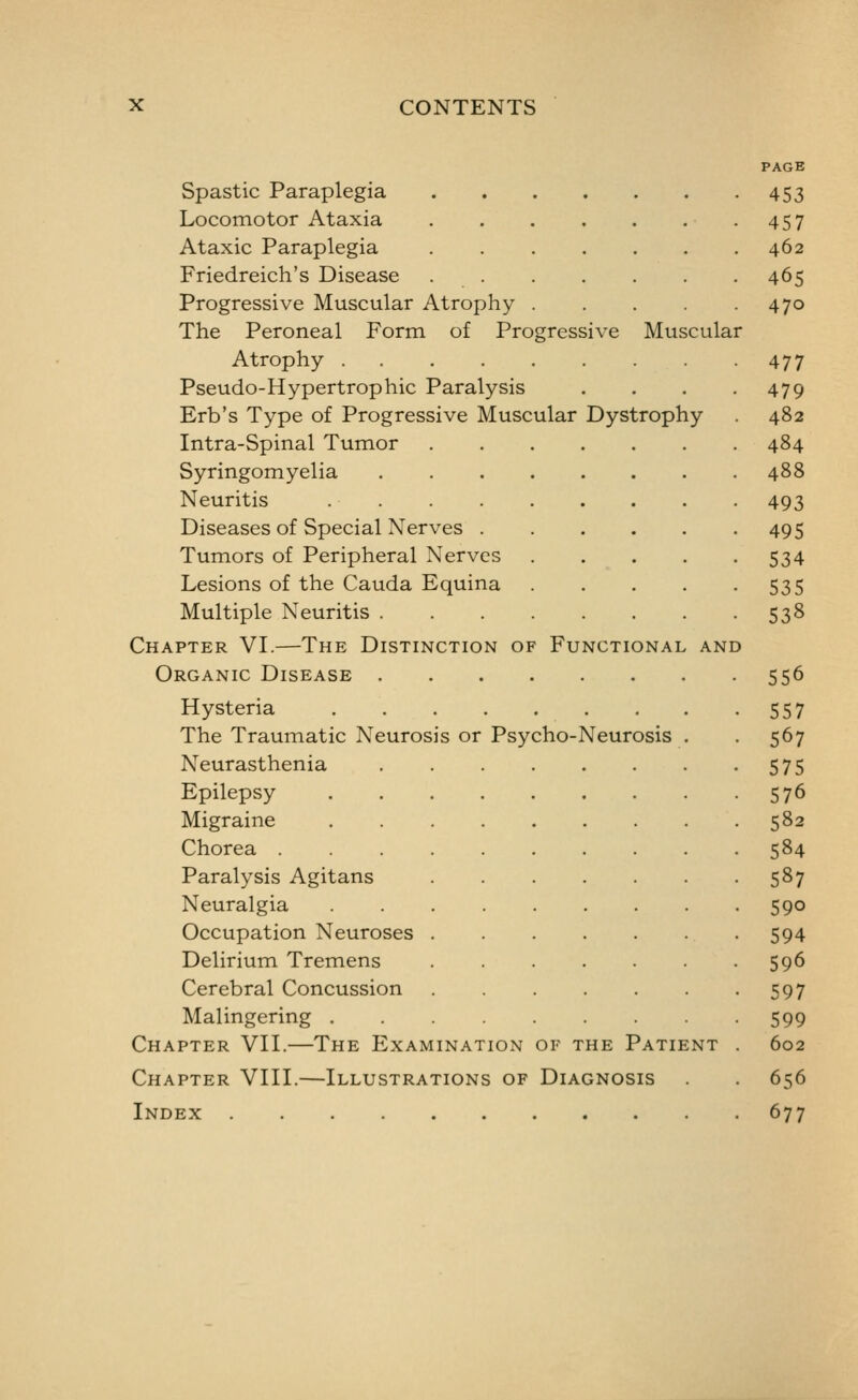 Spastic Paraplegia Locomotor Ataxia Ataxic Paraplegia Friedreich's Disease Progressive Muscular Atrophy The Peroneal Form of Progressive Muscular Atrophy Pseudo-Hypertrophic Paralysis Erb's Type of Progressive Muscular Dystrophy Intra-Spinal Tumor Syringomyelia Neuritis Diseases of Special Nerves Tumors of Peripheral Nerves .... Lesions of the Cauda Equina .... Multiple Neuritis Chapter VL—The Distinction of Functional and Organic Disease Hysteria The Traumatic Neurosis or Psycho-Neurosis . Neurasthenia Epilepsy Migraine Chorea Paralysis Agitans Neuralgia Occupation Neuroses Delirium Tremens Cerebral Concussion Malingering Chapter VIL—The Examination of the Patient Chapter VIIL—Illustrations of Diagnosis Index