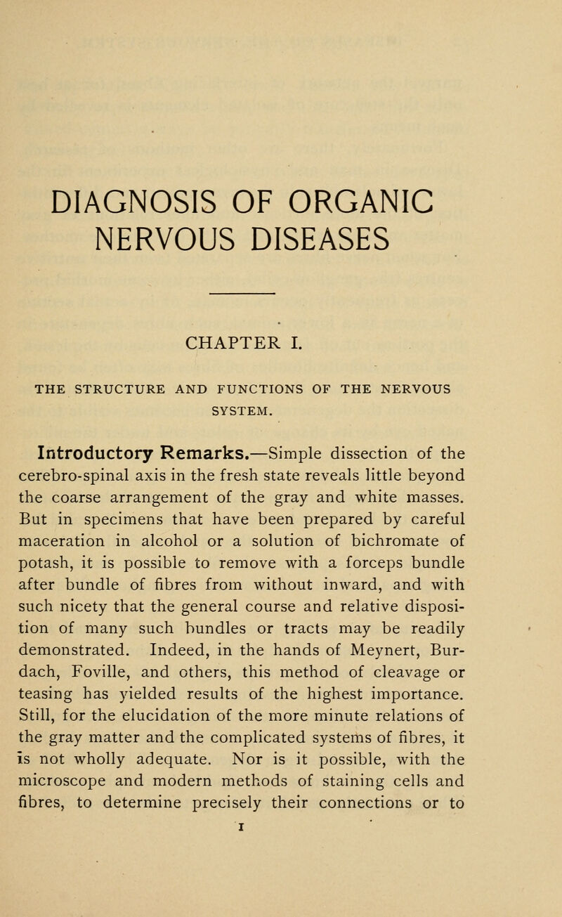 NERVOUS DISEASES CHAPTER I. THE STRUCTURE AND FUNCTIONS OF THE NERVOUS SYSTEM. Introductory Remarks.—Simple dissection of the cerebro-spinal axis in the fresh state reveals little beyond the coarse arrangement of the gray and white masses. But in specimens that have been prepared by careful maceration in alcohol or a solution of bichromate of potash, it is possible to remove with a forceps bundle after bundle of fibres from without inward, and with such nicety that the general course and relative disposi- tion of many such bundles or tracts may be readily demonstrated. Indeed, in the hands of Meynert, Bur- dach, Foville, and others, this method of cleavage or teasing has yielded results of the highest importance. Still, for the elucidation of the more minute relations of the gray matter and the complicated systems of fibres, it is not wholly adequate. Nor is it possible, with the microscope and modern methods of staining cells and fibres, to determine precisely their connections or to