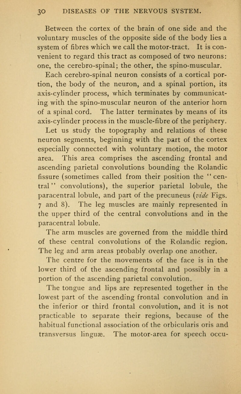 Between the cortex of the brain of one side and the voluntary muscles of the opposite side of the body lies a system of fibres which we call the motor-tract. It is con- venient to regard this tract as composed of two neurons: one, the cerebro-spinal; the other, the spino-muscular. Each cerebro-spinal neuron consists of a cortical por- tion, the body of the neuron, and a spinal portion, its axis-cylinder process, which terminates by communicat- ing with the spino-muscular neuron of the anterior horn of a spinal cord. The latter terminates by means of its axis-cylinder process in the muscle-fibre of the periphery. Let us study the topography and relations of these neuron segments, beginning with the part of the cortex especially connected with voluntary motion, the motor area. This area comprises the ascending frontal and ascending parietal convolutions bounding the Rolandic fissure (sometimes called from their position the cen- tral convolutions), the superior parietal lobule, the paracentral lobule, and part of the precuneus {inde Figs. 7 and 8). The leg muscles are mainly represented in the upper third of the central convolutions and in the paracentral lobule. The arm muscles are governed from the middle third of these central convolutions of the Rolandic region. The leg and arm areas probably overlap one another. The centre for the movements of the face is in the lower third of the ascending frontal and possibly in a portion of the ascending parietal convolution. The tongue and lips are represented together in the lowest part of the ascending frontal convolution and in the inferior or third frontal convolution, and it is not practicable to separate their regions, because of the habitual functional association of the orbicularis oris and transversus linguae. The motor-area for speech occu-