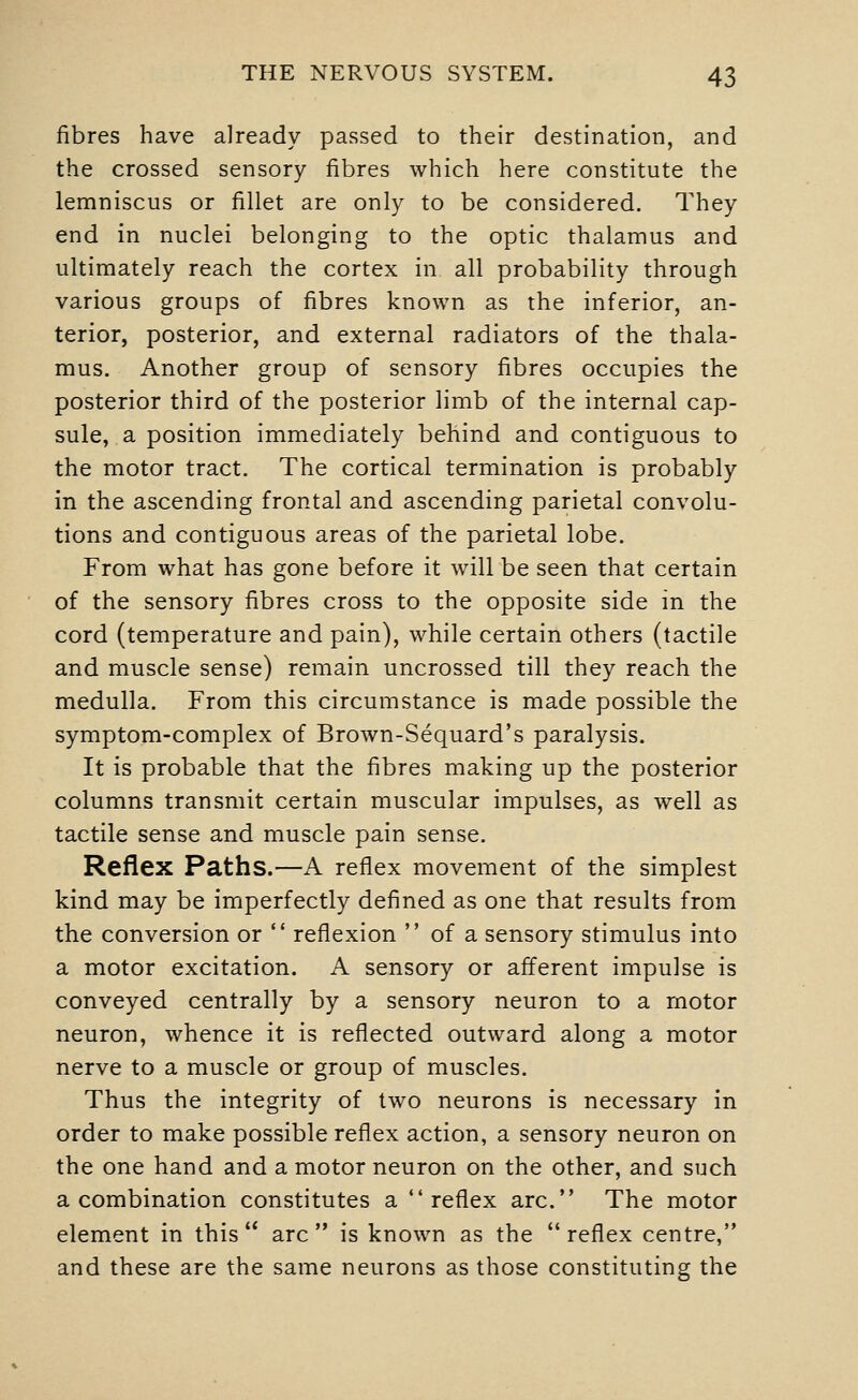 fibres have already passed to their destination, and the crossed sensory fibres which here constitute the lemniscus or fillet are only to be considered. They end in nuclei belonging to the optic thalamus and ultimately reach the cortex in all probability through various groups of fibres known as the inferior, an- terior, posterior, and external radiators of the thala- mus. Another group of sensory fibres occupies the posterior third of the posterior limb of the internal cap- sule, a position immediately behind and contiguous to the motor tract. The cortical termination is probably in the ascending frontal and ascending parietal convolu- tions and contiguous areas of the parietal lobe. From what has gone before it will be seen that certain of the sensory fibres cross to the opposite side in the cord (temperature and pain), while certain others (tactile and muscle sense) remain uncrossed till they reach the medulla. From this circumstance is made possible the symptom-complex of Brown-Sequard's paralysis. It is probable that the fibres making up the posterior columns transmit certain muscular impulses, as well as tactile sense and muscle pain sense. Reflex Paths.—A reflex movement of the simplest kind may be imperfectly defined as one that results from the conversion or  reflexion  of a sensory stimulus into a motor excitation. A sensory or afferent impulse is conveyed centrally by a sensory neuron to a motor neuron, whence it is reflected outward along a motor nerve to a muscle or group of muscles. Thus the integrity of two neurons is necessary in order to make possible reflex action, a sensory neuron on the one hand and a motor neuron on the other, and such a combination constitutes a reflex arc. The motor element in this arc is known as the reflex centre, and these are the same neurons as those constituting the