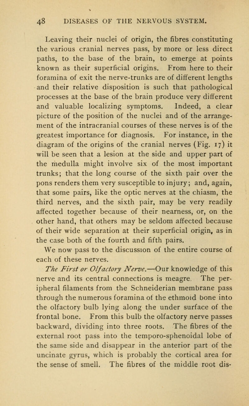 Leaving their nuclei of origin, the fibres constituting the various cranial nerves pass, by more or less direct paths, to the base of the brain, to emerge at points known as their superficial origins. From here to their foramina of exit the nerve-trunks are of different lengths and their relative disposition is such that pathological processes at the base of the brain produce very different and valuable localizing symptoms. Indeed, a clear picture of the position of the nuclei and of the arrange- ment of the intracranial courses of these nerves is of the greatest importance for diagnosis. For instance, in the diagram of the origins of the cranial nerves (Fig. 17) it will be seen that a lesion at the side and upper part of the medulla might involve six of the most important trunks; that the long course of the sixth pair over the pons renders them very susceptible to injury; and, again, that some pairs, like the optic nerves at the chiasm, the third nerves, and the sixth pair, may be very readily affected together because of their nearness, or, on the other hand, that others may be seldom affected because of their wide separation at their superficial origin, as in the case both of the fourth and fifth pairs. We now pass to the discussion of the entire course of each of these nerves. The First or Olfactory Nerve.—Our knowledge of this nerve and its central connections is meagre. The per- ipheral filaments from the Schneiderian membrane pass through the numerous foramina of the ethmoid bone into the olfactory bulb lying along the under surface of the frontal bone. From this bulb the olfactory nerve passes backward, dividing into three roots. The fibres of the external root pass into the temporo-sphenoidal lobe of the same side and disappear in the anterior part of the uncinate gyrus, which is probably the cortical area for the sense of smell. The fibres of the middle root dis-