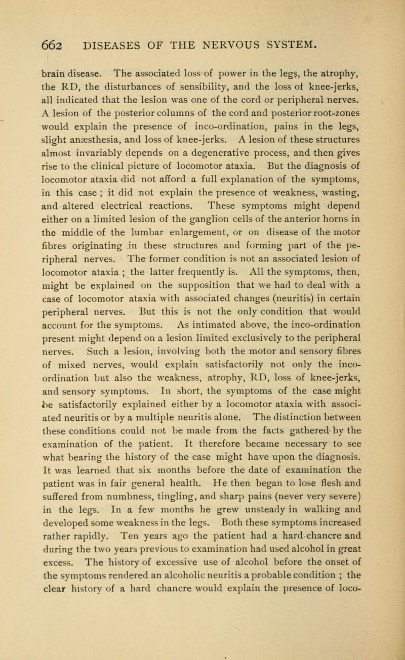 brain disease. The associated loss of power in the leg§, the atrophy, the RD, the disturbances of sensibility, and the loss ot knee-jerks, all indicated that the lesion was one of the cord or peripheral nerves. A lesion of the posterior columns of the cord and posterior root-zones would explain the presence of inco-ordination, pains in the legs, slight anaesthesia, and loss of knee-jerks. A lesion of these structures almost invariably depends on a degenerative process, and then gives rise to the clinical picture of locomotor ataxia. But the diagnosis of locomotor ataxia did not afford a full explanation of the symptoms, in this case ; it did not explain the presence ot weakness, wasting, and altered electrical reactions. These symptoms might depend either on a limited lesion of the ganglion cells of the anterior horns in the middle of the lumbar enlargement, or on disease of the motor fibres originating in these structures and forming part of the pe- ripheral nerves. The former condition is not an associated lesion of locomotor ataxia ; the latter frequently is. All the symptoms, then, might be explained on the supposition that we had to deal with a case of locomotor ataxia with associated changes (neuritis) in certain peripheral nerves. But this is not the only condition that would account for the symptoms. As intimated above, the inco-ordination present might depend on a lesion limited exclusively to the peripheral nerves. Such a lesion, involving both the motor and sensory fibres of mixed nerves, would explain satisfactorily not only the inco- ordination but also the weakness, atrophy, RD, loss of knee-jerks, and sensory symptoms. In short, the symptoms of the case might be satisfactorily explained either by a locomotor ataxia with associ- ated neuritis or by a multiple neuritis alone. The distinction between these conditions could not be made from the facts gathered by the examination of the patient. It therefore became necessary to see what bearing the history of the case might have upon the diagnosis. It was learned that six months before the date of examination the patient was in fair general health. He then began to lose flesh and suffered from numbness, tingling, and sharp pains (never very severe) in the legs. In a few months he grew unsteady in walking and developed some weakness in the legs. Both these symptoms increased rather rapidly. Ten years ago the patient had a hard chancre and during the two years previous to examination had used alcohol in great excess. The history of excessive use of alcohol before the onset of the symptoms rendered an alcoholic neuritis a probable condition ; the clear history of a hard chancre would explain the presence of loco-