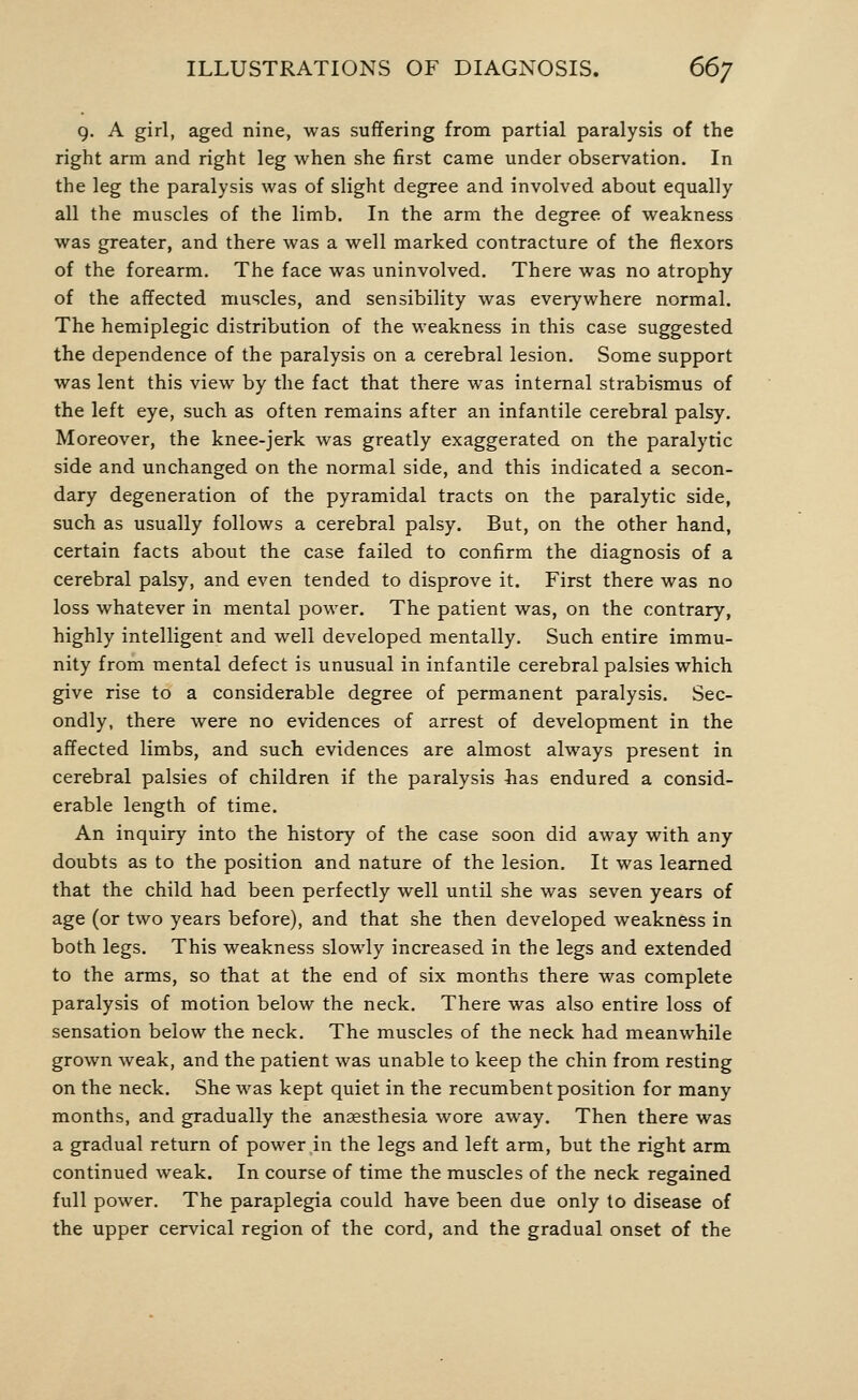 9. A girl, aged nine, was suffering from partial paralysis of the right arm and right leg when she first came under observation. In the leg the paralysis was of slight degree and involved about equally all the muscles of the limb. In the arm the degree of weakness was greater, and there was a well marked contracture of the flexors of the forearm. The face was uninvolved. There was no atrophy of the affected muscles, and sensibility was everywhere normal. The hemiplegic distribution of the weakness in this case suggested the dependence of the paralysis on a cerebral lesion. Some support was lent this view by the fact that there was internal strabismus of the left eye, such as often remains after an infantile cerebral palsy. Moreover, the knee-jerk was greatly exaggerated on the paralytic side and unchanged on the normal side, and this indicated a secon- dary degeneration of the pyramidal tracts on the paralytic side, such as usually follows a cerebral palsy. But, on the other hand, certain facts about the case failed to confirm the diagnosis of a cerebral palsy, and even tended to disprove it. First there was no loss whatever in mental power. The patient was, on the contrary, highly intelligent and well developed mentally. Such entire immu- nity from mental defect is unusual in infantile cerebral palsies which give rise to a considerable degree of permanent paralysis. Sec- ondly, there were no evidences of arrest of development in the affected limbs, and such evidences are almost always present in cerebral palsies of children if the paralysis has endured a consid- erable length of time. An inquiry into the history of the case soon did away with any doubts as to the position and nature of the lesion. It was learned that the child had been perfectly well until she was seven years of age (or two years before), and that she then developed weakness in both legs. This weakness slowdy increased in the legs and extended to the arms, so that at the end of six months there was complete paralysis of motion below the neck. There was also entire loss of sensation below the neck. The muscles of the neck had meanwhile grown weak, and the patient was unable to keep the chin from resting on the neck. She was kept quiet in the recumbent position for many months, and gradually the anaesthesia wore away. Then there was a gradual return of power in the legs and left arm, but the right arm continued weak. In course of time the muscles of the neck regained full power. The paraplegia could have been due only to disease of the upper cervical region of the cord, and the gradual onset of the