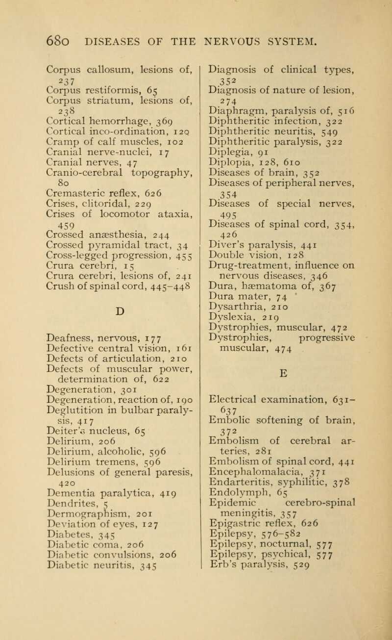 Corpus callosum, lesions of, 237 Corpus restifonnis, 65 Corpus striatum, lesions of, 238 Cortical hemorrhage, 369 Cortical inco-ordination, i2q Cramp of calf muscles, 102 Cranial nerve-nuclei, 17 Cranial nerves, 47 Cranio-cerebral topography, 80 Cremasteric reflex, 626 Crises, clitoridal, 229 Crises of locomotor ataxia, 459 Crossed anaesthesia, 244 Crossed pyramidal tract, 34 Cross-legged progression, 455 Crura cerebri, 15 Crura cerebri, lesions of, 241 Crush of spinal cord, 445-448 D Deafness, nervous, 177 Defective central vision, 161 Defects of articulation, 210 Defects of muscular power, determination of, 622 Degeneration, 301 Degeneration, reaction of, 190 Deglutition in bulbar paraly- sis, 417 Deiter'r, nucleus, 65 Delirium, 206 Delirium, alcoholic, 596 Delirium tremens, 596 Delusions of general paresis, 420 Dementia paralytica, 419 Dendrites, 5 Dermographism, 201 Deviation of eyes, 127 Diabetes, 345 Dialectic coma, 206 Diabetic convulsions, 206 Diabetic neuritis, 345 Diagnosis of clinical types, 352 Diagnosis of nature of lesion, 274 Diaphragm, paralysis of, 516 Diphtheritic infection, 322 Diphtheritic neuritis, 549 Diphtheritic paralysis, 322 Diplegia, 91 Diplopia, 128, 610 Diseases of brain, 352 Diseases of peripheral nerves, 354 Diseases of special nerves, 495 Diseases of spinal cord, 354, 426 Diver's paralysis, 441 Double vision, 128 Drug-treatment, influence on nervous diseases, 346 Dura, haematoma of, 367 Dura mater, 74 Dysarthria, 210 Dyslexia, 219 Dystrophies, muscular, 472 Dystrophies, progressive muscular, 474 E Electrical examination, 631- 637 Embolic softening of brain, 372 Embolism of cerebral ar- teries, 281 Embolism of spinal cord, 441 Encephalomalacia, 371 Endarteritis, syphilitic, 378 Endolymph, 65 Epidemic cerebro-spinal meningitis, 357 Epigastric reflex, 626 Epilepsy, 576-582 Epilepsy, nocturnal, 577 Epilepsy, psychical, 577 Erb's paralysis, 529