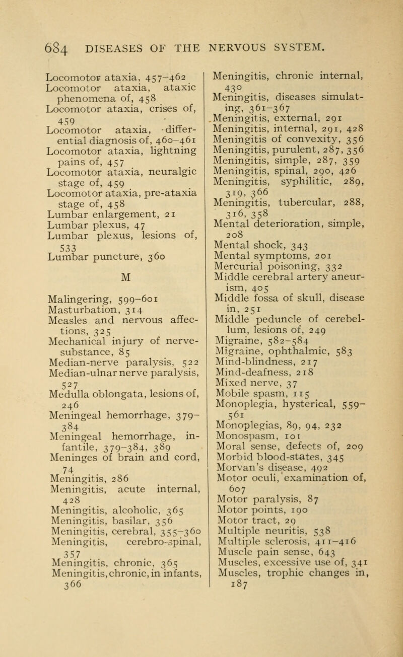 Locomotoir ataxia, 457-462 Locomotor ataxia, ataxic phenomena of, 458 Locomotor ataxia, crises of, 459 Locomotor ataxia, differ- ential diagnosis of, 460-461 Locomotor ataxia, lightning pains of, 457 Locomotor ataxia, neuralgic stage of, 459 Locomotor ataxia, pre-ataxia stage of, 458 Lumbar enlargement, 21 Lumbar plexus, 47 Lumbar plexus, lesions of, 533 Lumbar puncture, 360 M Malingering, 599-601 Masturbation, 314 Measles and nervous affec- tions, 325 Mechanical injury of nerve- substance, 85 Median-nerve paralysis, 522 Median-ulnar nerve paralysis, 527 Medulla oblongata, lesions of, 246 Meningeal hemorrhage, 379- 384 Meningeal hemorrhage, m- fantile, 379-384, 389 Meninges of brain and cord, 74 Meningitis, 286 Meningitis, acute internal, 428 Meningitis, alcoholic, 365 Meningitis, basilar, 356 Meningitis, cerebral, 355-360 Meningitis, cerebro-spinal, 357 Meningitis, chronic, 365 Meningitis,chronic, in infants, 366 Meningitis, chronic internal, 430 . , Meningitis, diseases simulat- ing, 361-367 Meningitis, external, 291 Meningitis, internal, 291, 428 Meningitis of convexity, 356 Meningitis, purulent, 287, 356 Meningitis, simple, 287, 359 Meningitis, spinal, 290, 426 Meningitis, syphilitic, 289, 319, 366 Meningitis, tubercular, 288, 316, 358 Mental deterioration, simple, 208 Mental shock, 343 Mental symptoms, 201 Mercurial poisoning, 332 Middle cerebral artery aneur- ism, 405 Middle fossa of skull, disease in, 251 Middle peduncle of cerebel- lum, lesions of, 249 Migraine, 582-584 Migraine, ophthalmic, 583 Mind-blindness, 217 Mind-deafness, 218 Mixed nerve, 37 Mobile spasm, 115 Monoplegia, hysterical, 559- 561 Monoplegias, 89, 94, 232 Monospasm, 101 Moral sense, defects of, 209 Morbid blood-states, 345 Morvan's disease, 492 Motor oculi, examination of, 607 Motor paralysis, 87 Motor points, 190 Motor tract, 29 Multiple neuritis, 538 Multiple sclerosis, 411-416 Muscle pain sense, 643 Muscles, excessive use of, 341 Muscles, trophic changes in, 187