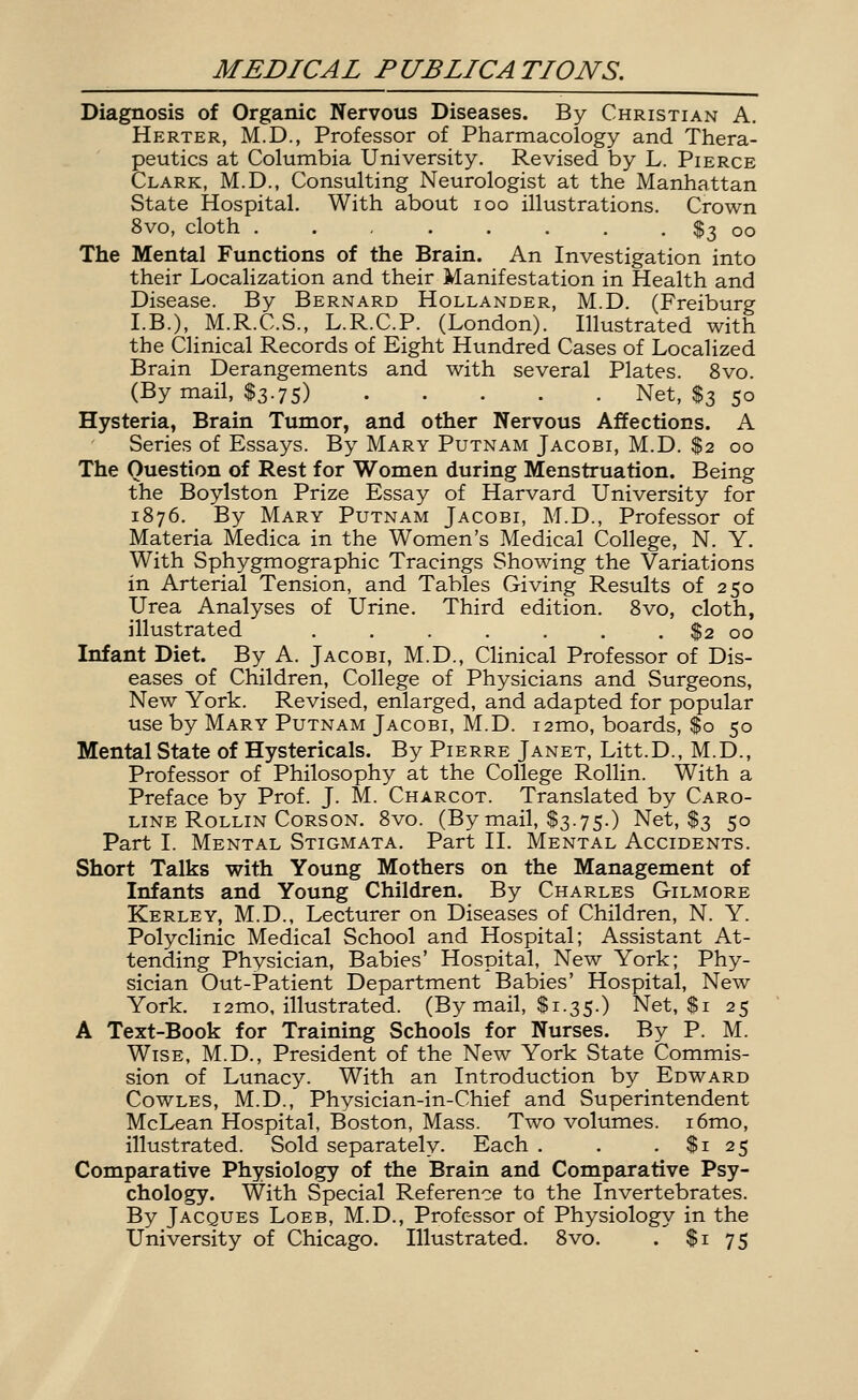 Diagnosis of Organic Nervous Diseases. By Christian A, Herter, M.D., Professor of Pharmacology and Thera- peutics at Columbia University. Revised by L. Pierce Clark, M.D., Consulting Neurologist at the Manhattan State Hospital, With about loo illustrations. Crown 8vo, cloth . . $3 oo The Mental Functions of the Brain. An Investigation into their Localization and their Manifestation in Health and Disease. By Bernard Hollander, M.D. (Freiburg I.B.), M.R.C.S., L.R.C.P. (London). Illustrated with the Clinical Records of Eight Hundred Cases of Localized Brain Derangements and with several Plates. 8vo. (By mail, $3.75) Net, $3 50 Hysteria, Brain Tumor, and other Nervous Affections. A Series of Essays. By Mary Putnam Jacobi, M.D. $2 00 The Question of Rest for Women during Menstruation. Being the Boylston Prize Essay of Harvard University for 1876. By Mary Putnam Jacobi, M.D., Professor of Materia Medica in the Women's Medical College, N. Y. With Sphygmographic Tracings Showing the Variations in Arterial Tension, and Tables Giving Results of 250 Urea Analyses of Urine. Third edition. 8vo, cloth, illustrated . . . . . . . $2 00 Infant Diet. By A. Jacobi, M.D., Clinical Professor of Dis- eases of Children, College of Physicians and Surgeons, New York. Revised, enlarged, and adapted for popular use by Mary Putnam Jacobi, M.D. i2mo, boards, $0 50 Mental State of Hystericals. By Pierre Janet, Litt.D., M.D., Professor of Philosophy at the College Rollin. With a Preface by Prof. J. M. Charcot. Translated by Caro- line Rollin Corson. 8vo. (By mail, $3.75.) Net, $3 50 Part I. Mental Stigmata, Part II, Mental Accidents. Short Talks with Young Mothers on the Management of Infants and Young Children. By Charles Gilmore Kerley, M.D., Lecturer on Diseases of Children, N. Y. Polyclinic Medical School and Hospital; Assistant At- tending Physician, Babies' Hospital, New York; Phy- sician Out-Patient Department Babies' Hospital, New York, 12mo, illustrated. (By mail, $1.35.) Net, $1 25 A Text-Book for Training Schools for Nurses. By P. M. Wise, M.D., President of the New York State Commis- sion of Lunacy. With an Introduction by Edward CowLES, M.D., Physician-in-Chief and Superintendent McLean Hospital, Boston, Mass. Two volumes. i6mo, illustrated. Sold separately. Each . . .$125 Comparative Physiology of the Brain and Comparative Psy- chology. With Special Reference to the Invertebrates. By Jacques Loeb, M.D., Professor of Physiology in the University of Chicago. Illustrated, 8vo. . $1 75