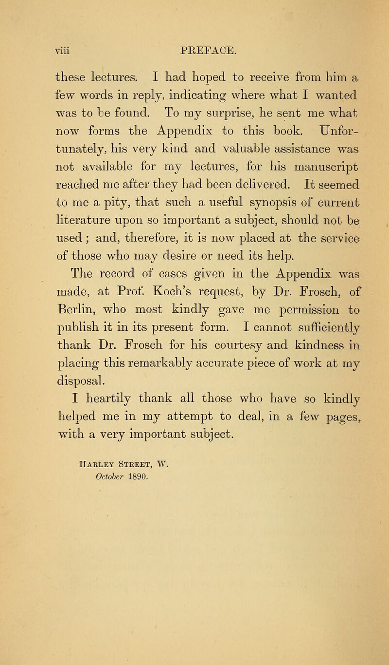viii PEEFACE. these lectures. I had hoped to receive from him a few words in reply, indicating where what I wanted was to be found. To my surprise, he sent me what now forms the Appendix to this book. Unfor- tunately, his very kind and valuable assistance was not available for my lectures, for his manuscript reached me after they had been delivered. It seemed to me a pity, that such a useful synopsis of current literature upon so important a subject, should not be used; and, therefore, it is now placed at the service of those who may desire or need its help. The record of cases given in the Appendix was made, at Prof Koch's request, by Dr. Frosch, of Berlin, who most kindly gave me permission to publish it in its present form. I cannot sufficiently thank Dr. Frosch for his courtesy and kindness in placing this remarkably accurate piece of work at my disposal. I heartily thank all those who have so kindly helped me in my attempt to deal, in a few pages, with a very important subject. Hakley Steeet, W. October 1890.