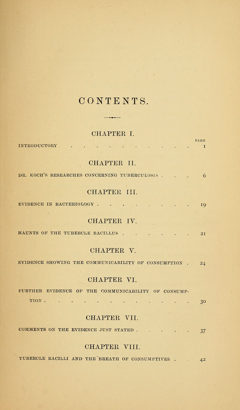 CONTENTS. CHAPTER I. PAGE INTRODUCTOEY I CHAPTER II. DR. KOCH'S RESEARCHES CONCERNING TUBERCULOSIS ... 6 CHAPTER III. EVIDENCE IN BACTERIOLOGY I9 CHAPTER IV. HAUNTS OP THE TUBERCLE BACILLUS 21 CHAPTER V. EVIDENCE SHOWING THE COMMUNICABILITY OF CONSUMPTION . 24 CHAPTER VI. FURTHER EVIDENCE OP THE COMMUNICABILITY OP CONSUMP- TION 30 CHAPTER VII. COMMENTS ON THE EVIDENCE JUST STATED 37 CHAPTER VIII. TUBERCLE BACILLI AND THE'bREATH OP CONSUMPTIVES . , 42