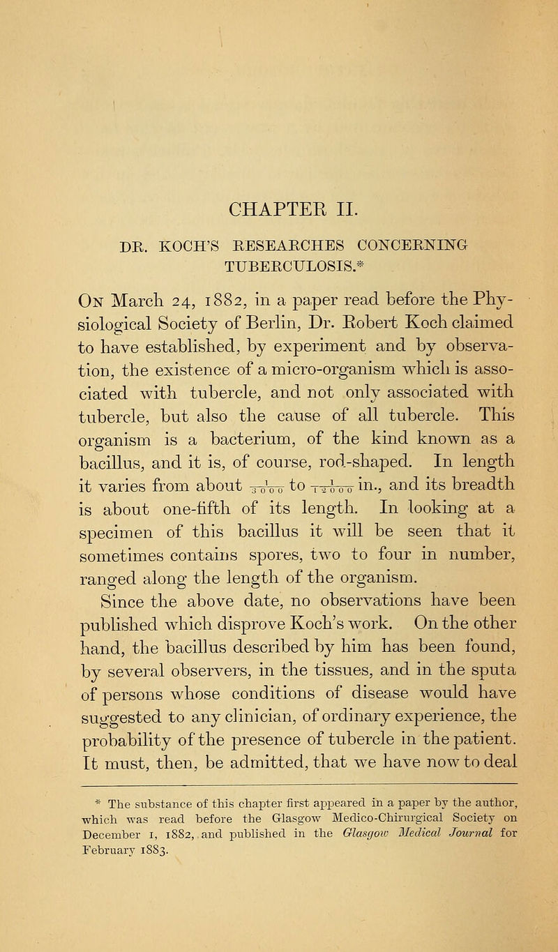 CHAPTEE II. DR. KOCH'S EESEARCHES CONCERNING TUBERCULOSIS.* On March 24, 1882, in a paper read before the Phy- siological Society of Berlin, Dr. Eobert Koch claimed to have established, by experiment and by observa- tion, the existence of a micro-organism which is asso- ciated with tubercle, and not only associated with tubercle, but also the cause of all tubercle. This organism is a bacterium, of the kind known as a bacillus, and it is, of course, rod-shaped. In length it varies from about -roW to t-^wo in., and its breadth is about one-fifth of its length. In looking at a specimen of this bacillus it will be seen that it sometimes contains spores, two to four in number, ranged along the length of the organism. Since the above date, no observations have been published which disprove Koch's work. On the other hand, the bacillus described by him has been found, by several observers, in the tissues, and in the sputa of persons whose conditions of disease would have suggested to any clinician, of ordinary experience, the probability of the presence of tubercle in the patient. It must, then, be admitted, that we have now to deal * The substance of this chapter first appeared in a paper by the author, which was read before the G-lasgow Medico-Chirurgical Society on December i, 1882, and published in the Glasgoiv iledical Journal for February 1883.