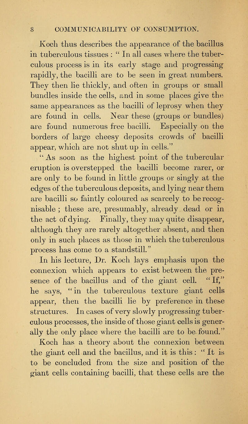 Koch thus describes the appearance of the bacillus in tuberculous tissues :  In all cases where the tuber- culous process is in its early stage and progressing rapidly, the bacilli are to be seen in great numbers. They then lie thickly, and often in groups or small bundles inside the cells, and in some places give the same appearances as the bacilli of leprosy when they are found in cells. Near these (groups or bundles) are found numerous free bacilli. Especially on the borders of large cheesy deposits crowds of bacilli appear, which are not shut up in cells. As soon as the highest point of the tubercular eruption is overstepped the bacilli become rarer, or are only to be found in little groups or singly at the edges of the tuberculous deposits, and lying near them are bacilli so faintly coloured as scarcely to be recog- nisable ; these are, presumably, already dead or in the act of dying. Finally, they may quite disappear, although they are rarely altogether absent, and then only in such places as those in which the tuberculous process has come to a standstill. In his lecture. Dr. Koch lays emphasis upon the connexion which appears to exist between the pre- sence of the bacillus and of the giant cell.  If, he says, in the tuberculous texture giant cells appear, then the bacilli lie by preference in these structures. In cases of very slowly progressing tuber- culous processes, the inside of those giant cells is gener- ally the only place where the bacilli are to be.found. Koch has a theory about the connexion between the giant cell and the bacillus, and it is this : It is to be concluded from the size and position of the giant cells containing bacilli, that these cells are the