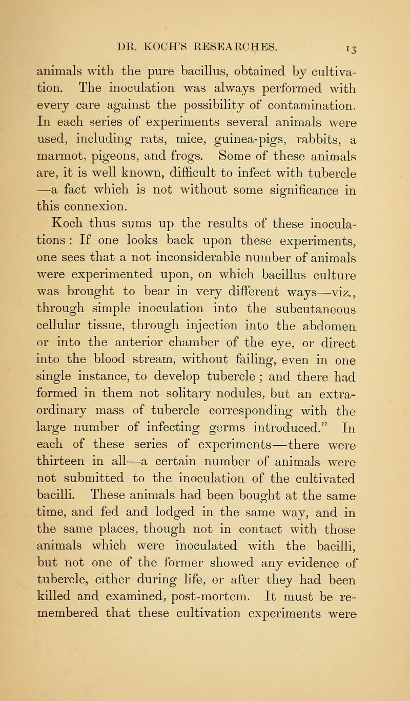animals with the pure baciUus, obtained by cultiva- tion. The inoculation was always performed with every care against the possibility of contamination. In each series of experiments several animals were used, including rats, mice, guinea-pigs, rabbits, a marmot, pigeons, and frogs. Some of these animals are, it is well known, difficult to infect with tubercle —a fact which is not without some significance in this connexion. Koch thus sums up the results of these inocula- tions : If one looks back upon these experiments, one sees that a not inconsiderable number of animals were experimented upon, on which bacillus culture was brought to bear in very different ways—viz.,. through simple inoculation into the subcutaneous cellular tissue, through injection into the abdomen or into the anterior chamber of the eye, or direct into the blood stream, without failing, even in one single instance, to develop tubercle ; and there had formed in them not solitary nodules, but an extra- ordinary mass of tubercle corresponding with the large number of infecting germs introduced. In each of these series of experiments—there were thirteen in all—a certain number of animals were not submitted to the inoculation of the cultivated bacilli. These animals had been bought at the same time, and fed and lodged in the same way, and in the same places, though not in contact with those animals which were inoculated with the bacilli, but not one of the former showed any evidence of tubercle, either during life, or after they had been killed and examined, post-mortem. It must be re- membered that these cultivation experiments were