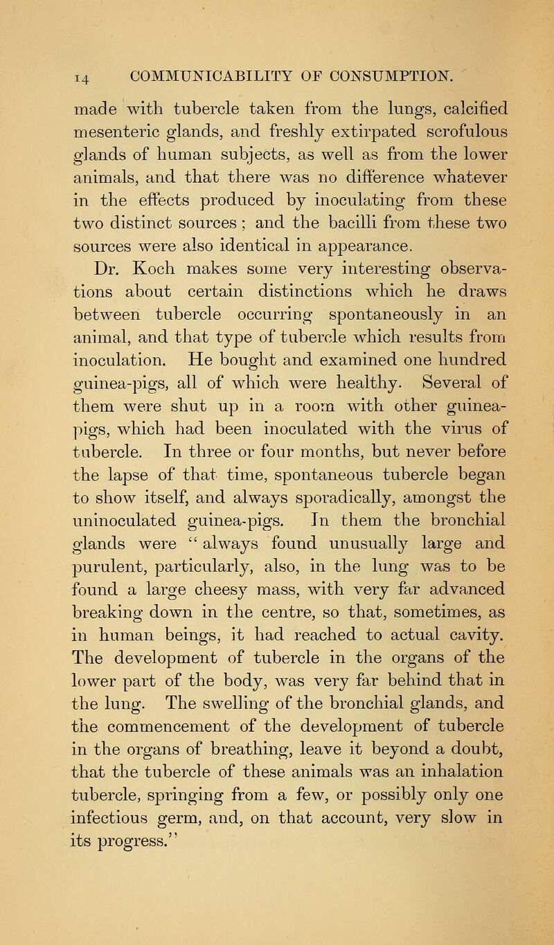 made with tubercle taken from the lungs, calcified mesenteric glands, and freshly extirpated scrofulous glands of human subjects, as well as from the lower animals, and that there was no difference whatever in the effects produced by inoculating from these two distinct sources ; and the bacilli from these two sources were also identical in appearance. Dr. Koch makes some very interesting observa- tions about certain distinctions which he draws between tubercle occurring spontaneously in an animal, and that type of tubercle which results from inoculation. He bought and examined one hundred guinea-pigs, all of which were healthy. Several of them were shut up in a room with other guinea- pigs, which had been inoculated with the virus of tubercle. In three or four months, but never before the lapse of that time, spontaneous tubercle began to show itself, and always sporadically, amongst the uninoculated guinea-pigs. In them the bronchial glands were  always found unusually large and purulent, particularly, also, in the lung was to be found a large cheesy mass, with very far advanced breaking down in the centre, so that, sometimes, as in human beings, it had reached to actual cavity. The development of tubercle in the organs of the lower part of the body, was very far behind that in the lung. The swelling of the bronchial glands, and the commencement of the development of tubercle in the organs of breathing, leave it beyond a doubt, that the tubercle of these animals was an inhalation tubercle, springing from a few, or possibly only one infectious germ, and, on that account, very slow in its progress.