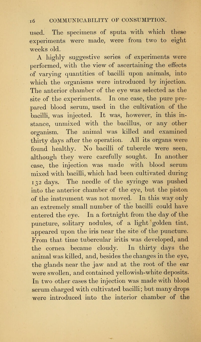 used. The specimens of sputa with which these experiments were made, were from two to eight weeks old. A highly suggestive series of experiments were performed, with the view of ascertaining the effects of varying quantities of bacilli upon animals, into which the organisms were introduced by injection. The anterior chamber of the eye was selected as the site of the experiments. In one case, the pure pre- pared blood serum, used in the cultivation of the bacilli, was injected. It was, however, in this in- stance, unmixed with the bacillus, or any other organism. The animal was killed and examined thirty days after the operation. All its organs were found healthy. No bacilli of tubercle were seen, although they were carefully sought. In another case, the injection was made with blood serum mixed with bacilli, which had been cultivated during 132 days. The needle of the syringe was pushed into the anterior chamber of the eye, but the piston of the instrument was not moved. In this way only an extremely small number of the bacilli could have entered the eye. In a fortnight from the day of the puncture, solitary nodules, of a light golden tint, appeared upon the iris near the site of the puncture. From that time tubercular iritis was developed, and the cornea became cloudy. In thirty days the animal was killed, and, besides the changes in the eye, the glands near the jaw and at the root of the ear were swollen, and contained yellowish-white deposits. In two other cases the injection was made with blood serum charged with cultivated bacilli; but many drops were introduced into the interior chamber of the