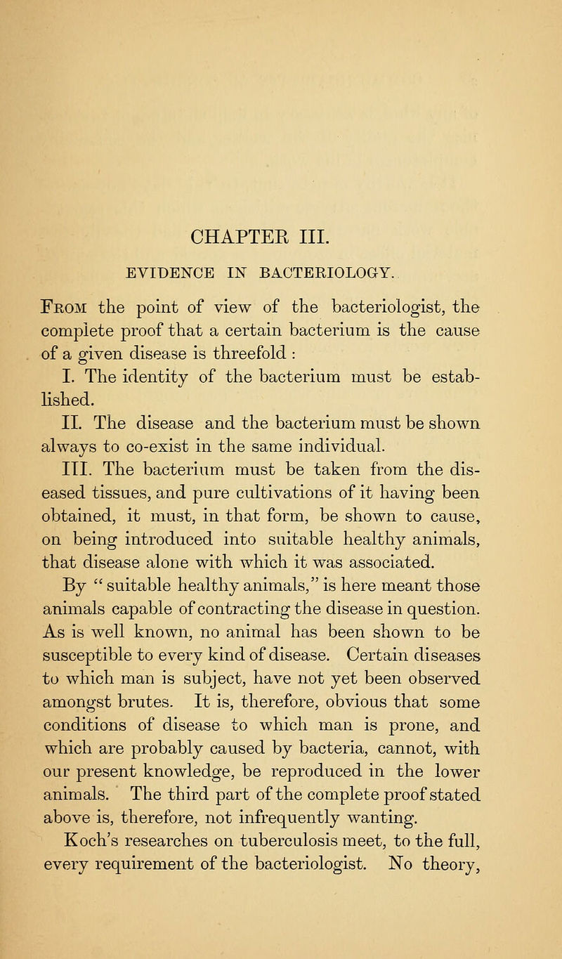 EVIDENCE IN BACTERIOLOGY. From the point of view of the bacteriologist, the complete proof that a certain bacterium is the cause of a given disease is threefold : I. The identity of the bacterium must be estab- lished. II. The disease and the bacterium must be shown always to co-exist in the same individual. III. The bacterium must be taken from the dis- eased tissues, and pure cultivations of it having been obtained, it must, in that form, be shown to cause, on being introduced into suitable healthy animals, that disease alone with Avhich it was associated. By  suitable healthy animals, is here meant those animals capable of contracting the disease in question. As is well known, no animal has been shown to be susceptible to every kind of disease. Certain diseases to which man is subject, have not yet been observed amongst brutes. It is, therefore, obvious that some conditions of disease to which man is prone, and which are probably caused by bacteria, cannot, with our present knowledge, be reproduced in the lower animals. The third part of the complete proof stated above is, therefore, not infrequently wanting. Koch's researches on tuberculosis meet, to the full, every requirement of the bacteriologist. No theory.