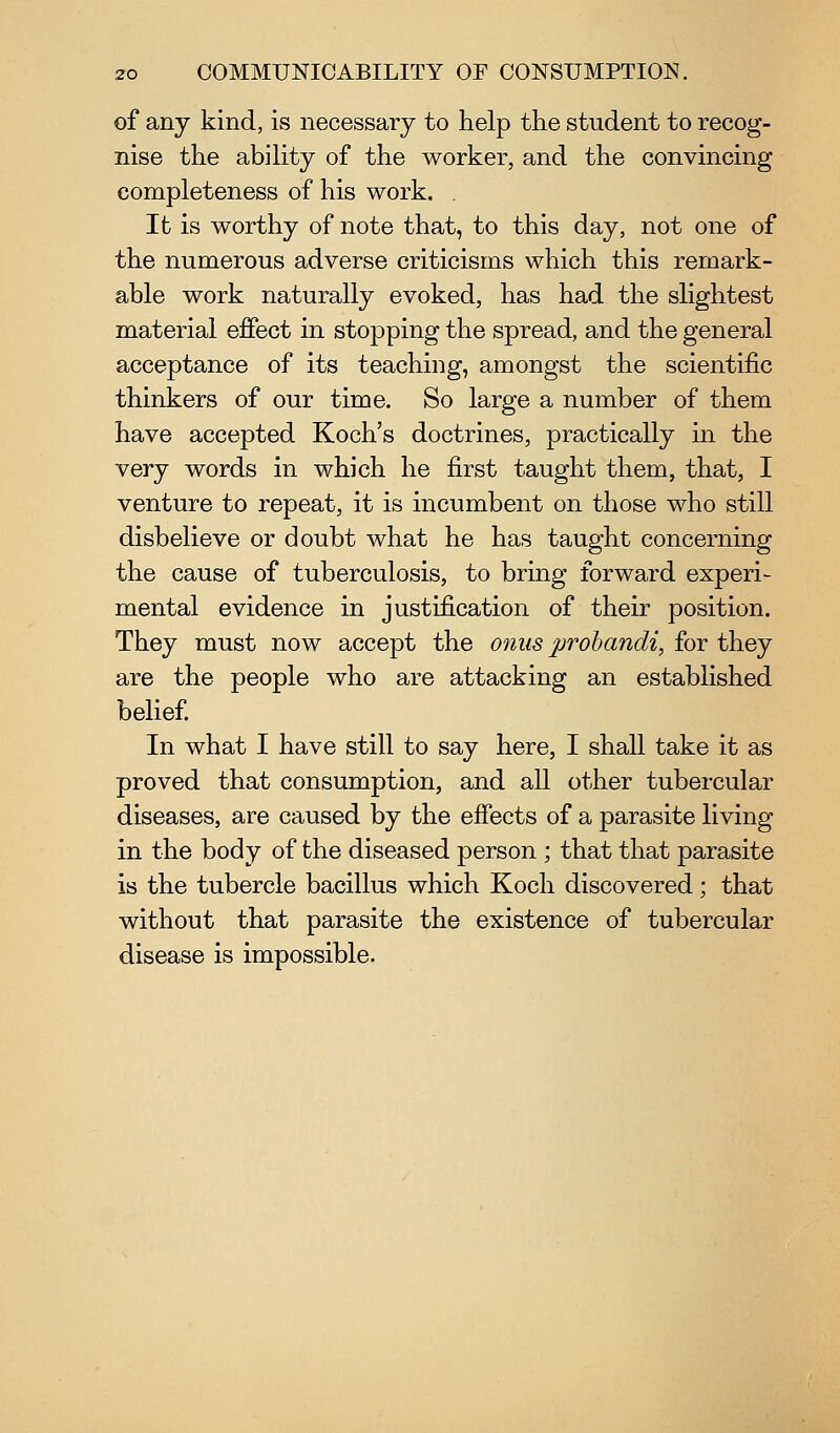 of any kind, is necessary to help the student to recog- nise the ability of the worker, and the convincing completeness of his work. . It is worthy of note that, to this day, not one of the numerous adverse criticisms which this remark- able work naturally evoked, has had the slightest material effect in stopping the spread, and the general acceptance of its teaching, amongst the scientific thinkers of our time. So large a number of them have accepted Koch's doctrines, practically in the Yerj words in which he first taught them, that, I venture to repeat, it is incumbent on those who still disbelieve or doubt what he has taught concerning the cause of tuberculosis, to bring forward experi- mental evidence in justification of their position. They must now accept the onus probandi, for they are the people who are attacking an established belief In what I have still to say here, I shall take it as proved that consumption, and all other tubercular diseases, are caused by the effects of a parasite living in the body of the diseased person ; that that parasite is the tubercle bacillus which Koch discovered; that without that parasite the existence of tubercular disease is impossible.