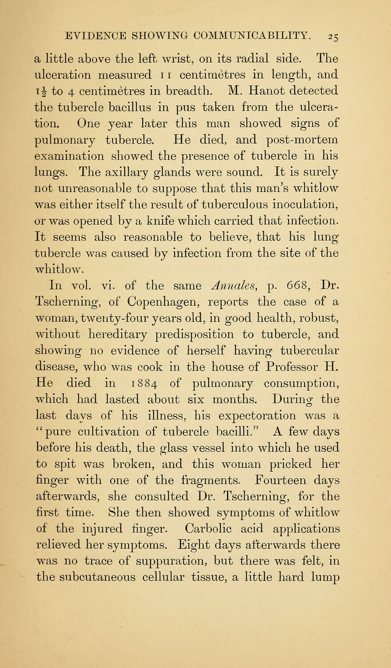 a little above the left wrist, on its radial side. The ulceration measured 11 centimetres in length, and 1J to 4 centimetres in breadth, M. Hanot detected the tubercle bacillus in pus taken from the ulcera- tion. One year later this man showed signs of pulmonary tubercle. He died, and post-mortem examination showed the presence of tubercle in his lungs. The axillary glands were sound. It is surely not unreasonable to suppose that this man's whitlow was either itself the result of tuberculous inoculation, or was opened by a knife which carried that infection.. It seems also reasonable to believe, that his lung tubercle was caused by infection from the site of the whitlow. In vol. vi. of the same Anuales, p. 66^, Dr. Tscherning, of Copenhagen, reports the case of a woman, twenty-four years old, in good health, robust, without hereditary predisposition to tubercle, and showing no evidence of herself having tubercular disease, who was cook in. the house of Professor H. He died in 1884 of pulmonary consumption, which had lasted about six months. Durino^ the last days of his illness, his expectoration was a  pure cultivation of tubercle bacilli. A few days before his death, the glass vessel into which he used to spit was broken, and this woman pricked her finger with one of the fragments. Fourteen days afterwards, she consulted Dr. Tscherning, for the first time. She then showed symptoms of whitlow of the injured finger. Carbolic acid applications relieved her symptoms. Eight days afterwards there was no trace of suppuration, but there was felt, in the subcutaneous cellular tissue, a little hard lump
