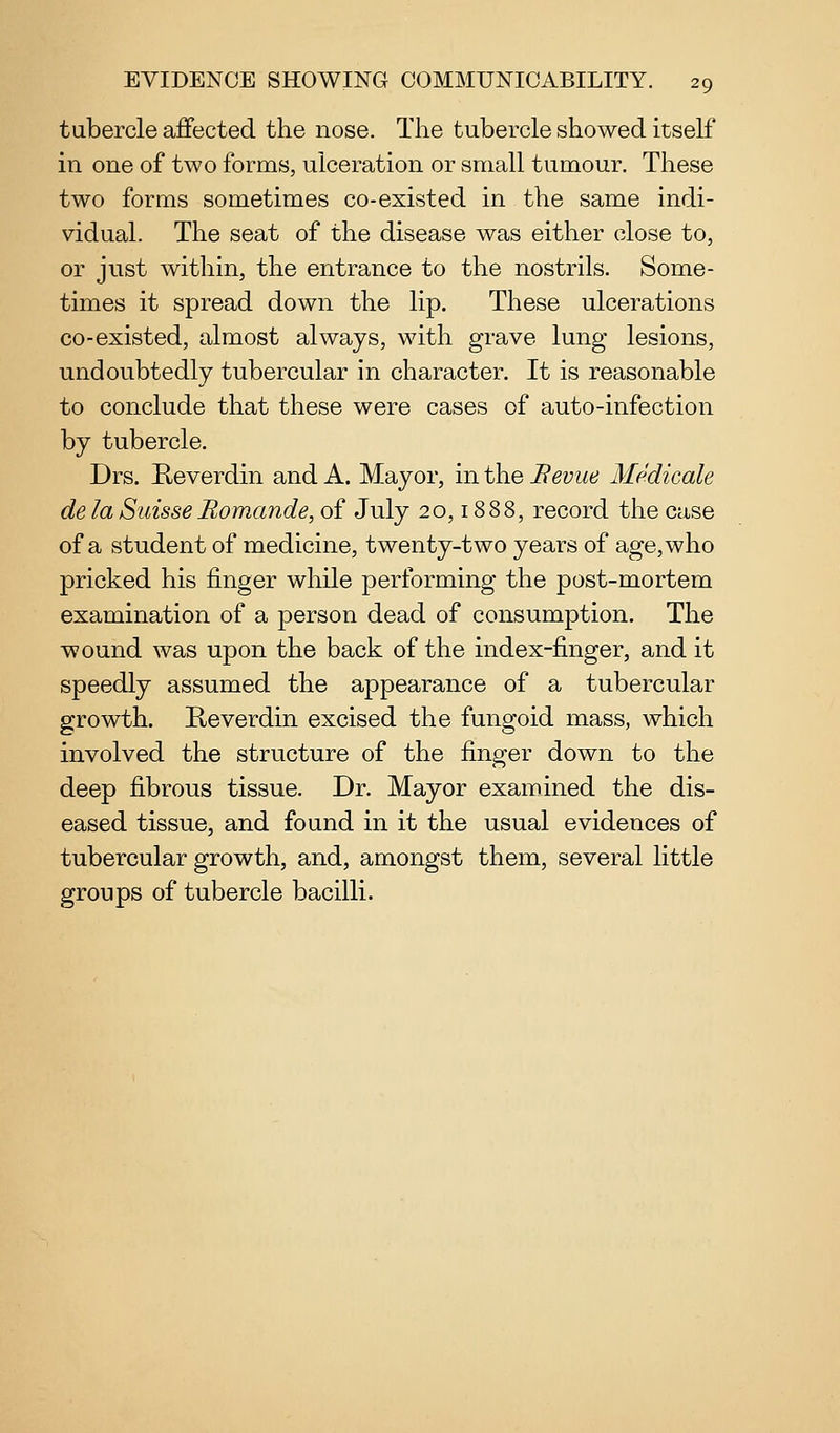 tubercle affected the nose. The tubercle showed itself in one of two forms, ulceration or small tumour. These two forms sometimes co-existed in the same indi- vidual. The seat of the disease was either close to, or just within, the entrance to the nostrils. Some- times it spread down the lip. These ulcerations co-existed, almost always, with grave lung lesions, undoubtedly tubercular in character. It is reasonable to conclude that these were cases of auto-infection by tubercle. Drs. Heverdin and A. Mayor, in the Sevue Medicale de la Suisse Bomande, of July 20,18 88, record the case of a student of medicine, twenty-two years of age, who pricked his finger while performing the post-mortem examination of a person dead of consumption. The wound was upon the back of the index-finger, and it speedly assumed the appearance of a tubercular growth. Reverdin excised the fungoid mass, which involved the structure of the finger down to the deep fibrous tissue. Dr. Mayor examined the dis- eased tissue, and found in it the usual evidences of tubercular growth, and, amongst them, several little groups of tubercle bacilli.