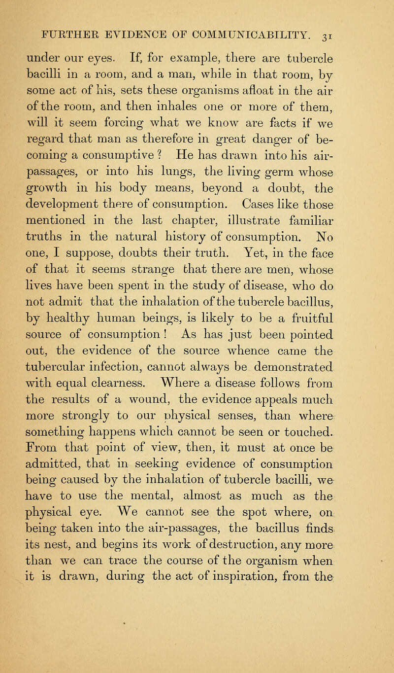 under our eyes. If, for example, there are tubercle bacilli in a room, and a man, while in that room, by some act of his, sets these organisms afloat in the air of the room, and then inhales one or more of them, will it seem forcing what we know are facts if we regard that man as therefore in great danger of be- coming a consumptive ? He has drawn into his air- passages, or into his lungs, the living germ whose growth in his body means, beyond a doubt, the development there of consumption. Cases like those mentioned in the last chapter, illustrate familiar truths in the natural history of consumption. No one, I suppose, doubts their truth. Yet, in the face of that it seems strange that there are men, whose lives have been spent in the study of disease, who do not admit that the inhalation of the tubercle bacillus, by healthy human beings, is likely to be a fruitful source of consumption! As has just been pointed out, the evidence of the source whence came the tubercular infection, cannot always be demonstrated with equal clearness. Where a disease follows from the results of a wound, the evidence appeals much more strongly to our physical senses, than where something happens which cannot be seen or touched. From that point of view, then, it must at once be admitted, that in seeking evidence of consumption being caused by the inhalation of tubercle bacilli, w& have to use the mental, almost as much as the physical eye. We cannot see the spot where, on being taken into the air-passages, the bacillus finds its nest, and begins its work of destruction, any more than we can trace the course of the organism when it is drawn, during the act of inspiration, from the