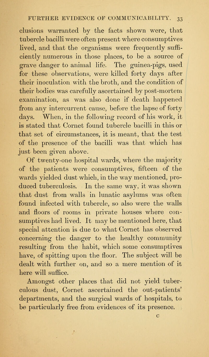elusions warranted by the facts shown were, that tubercle bacilli were often present where consumptives lived, and that the organisms were frequently suffi- ciently numerous in those places, to be a source of grave danger to animal life. The guinea-pigs, used for these observations, were killed forty days after their inoculation with the broth, and the condition of their bodies was carefully ascertained by post-mortem examination, as was also done if death happened from any intercurrent cause, before the lapse of forty days. When, in the following record of his work, it is stated that Cornet found tubercle bacilli in this or that set of circumstances, it is meant, that the test of the presence of the bacilli was that which has just been given above. Of twenty-one hospital wards, where the majority of the patients were consumptives, fifteen of the wards yielded dust which, in the way mentioned, pro- duced tuberculosis. In the same way, it was shown that dust from walls in lunatic asylums was often found infected with tubercle, so also were the walls and floors of rooms in private houses where con- sumptives had lived. It may be mentioned here, that special attention is due to what Cornet has observed concerning the danger to the healthy community resulting from the habit, which some consumptives have, of spitting upon the floor. The subject will be dealt with further on, and so a mere mention of it here will suffice. Amongst other places that did not yield tuber- culous dust. Cornet ascertained the out-patients' departments, and the surgical wards of hospitals, to be particularly free from evidences of its presence.