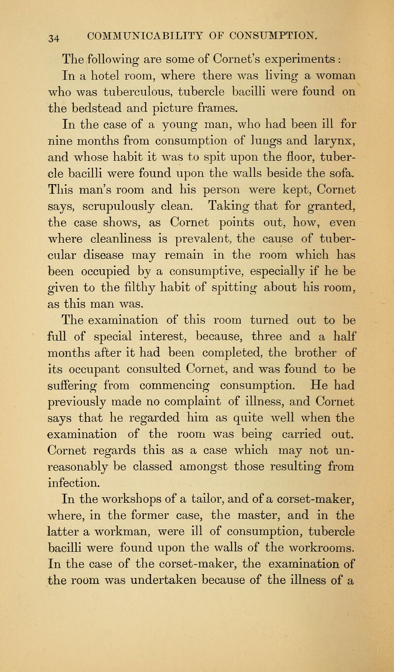 The following are some of Cornet's experiments : In a hotel room, where there was living a woman who was tuberculous, tubercle bacilli were found on the bedstead and picture frames. In the case of a young man, who had been ill for nine months from consumption of lungs and larynx, and whose habit it was to spit upon the floor, tuber- cle bacilli were found upon the walls beside the sofa. This man's room and his person were kept. Cornet says, scrupulously clean. Taking that for granted, the case shows, as Cornet points out, how, even where cleanhness is prevalent, the cause of tuber- cular disease may remain in the room which has been occupied by a consumptive, especially if he be given to the filthy habit of spitting about his room, as this man was. The examination of this room turned out to be fuU of special interest, because, three and a half months after it had been completed, the brother of its occupant consulted Cornet, and was found to be suffering from commencing consumption. He had previously made no complaint of illness, and Cornet says that he regarded him as quite well when the examination of the room was being carried out. Cornet regards this as a case which may not un- reasonably be classed amongst those resulting from infection. In the workshops of a tailor, and of a corset-maker, where, in the former case, the master, and in the latter a workman, were ill of consumption, tubercle bacilli were found upon the walls of the workrooms. In the case of the corset-maker, the examination of the room was undertaken because of the illness of a