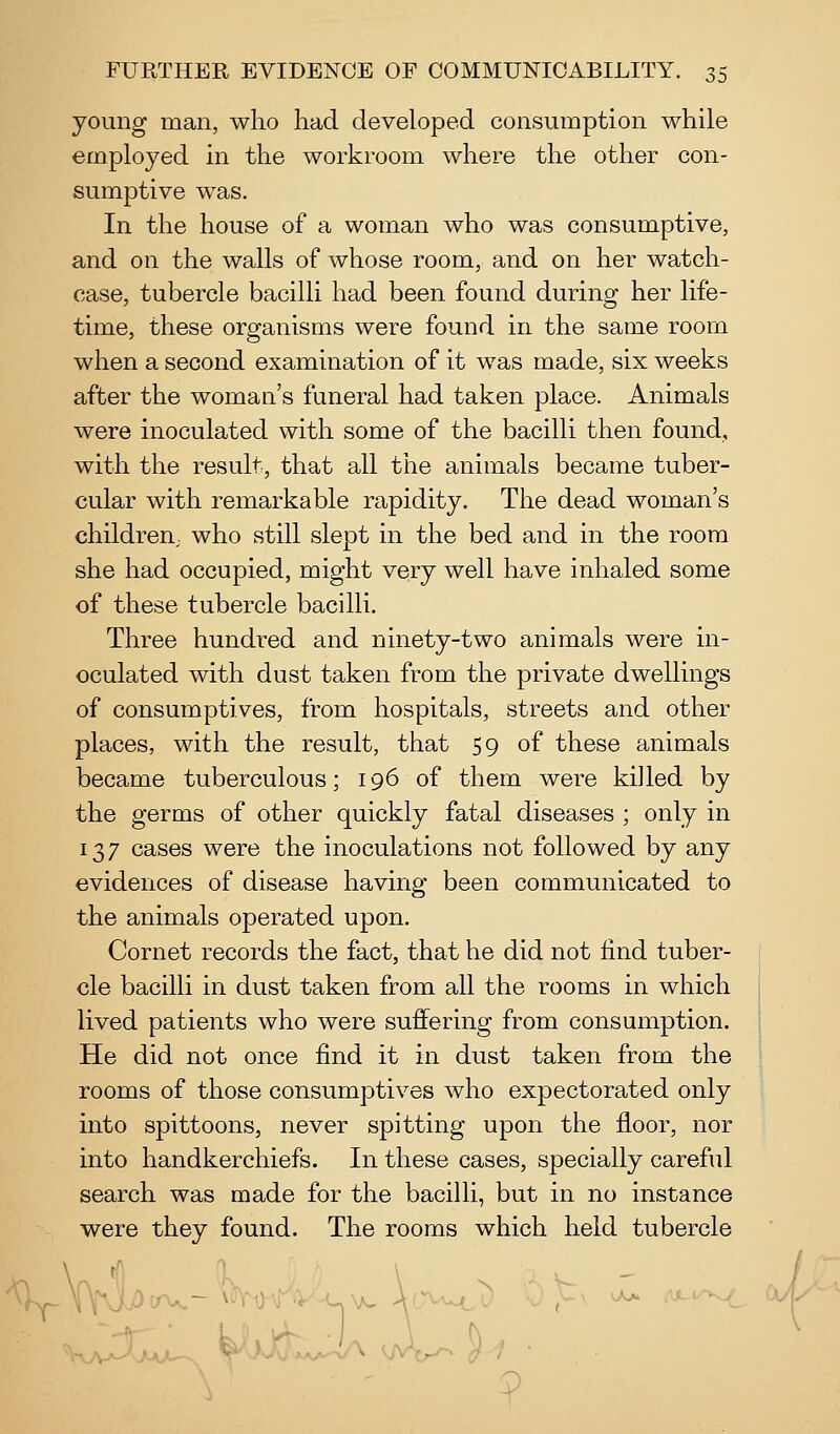 young man, who had developed consumption while employed in the workroom where the other con- sumptive was. In the house of a woman who was consumptive, and on the walls of whose room, and on her watch- case, tubercle bacilli had been found during her life- time, these organisms were found in the same room when a second examination of it was made, six weeks after the woman's funeral had taken place. Animals were inoculated with some of the bacilli then found, with the result, that all the animals became tuber- cular with remarkable rapidity. The dead woman's children., who still slept in the bed and in the room she had occupied, might very well have inhaled some of these tubercle bacilli. Three hundred and ninety-two animals were in- oculated with dust taken from the private dwellings of consumptives, from hospitals, streets and other places, with the result, that 59 of these animals became tuberculous; 196 of them were killed by the germs of other quickly fatal diseases ; only in 137 cases were the inoculations not followed by any evidences of disease having been communicated to the animals operated upon. Cornet records the fact, that he did not find tuber- cle bacilli in dust taken from all the rooms in which lived patients who were suffering from consumption. He did not once find it in dust taken from the rooms of those consumptives who expectorated only into spittoons, never spitting upon the floor, nor into handkerchiefs. In these cases, specially careful search was made for the bacilli, but in no instance were they found. The rooms which held tubercle