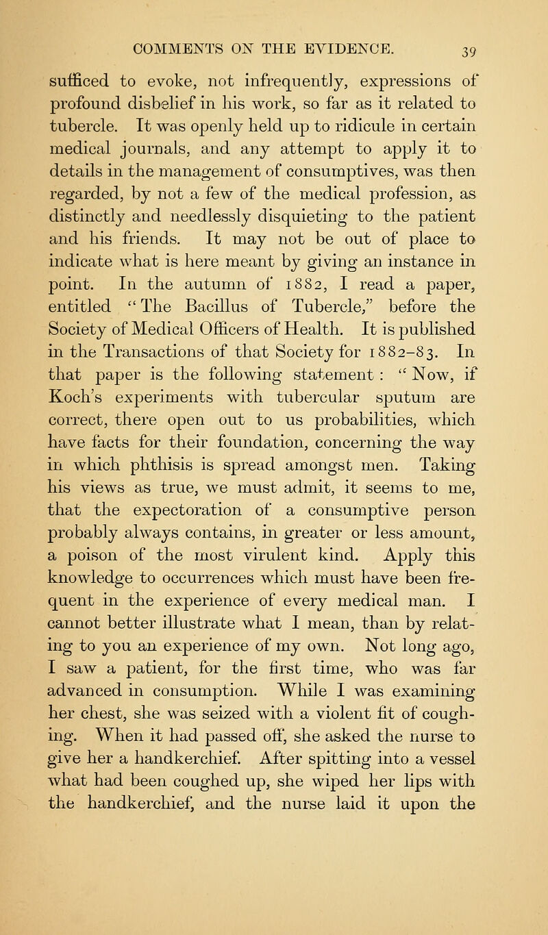 sufficed to evoke, not infrequently, expressions of profound disbelief in his work, so far as it related to tubercle. It was openly held up to ridicule in certain medical journals, and any attempt to apply it to details in the management of consumptives, was then regarded, by not a few of the medical profession, as distinctly and needlessly disquieting to the patient and his friends. It may not be out of place to indicate what is here meant by giving an instance in point. In the autumn of 1882, I read a paper, entitled  The Bacillus of Tubercle/' before the Society of Medical Officers of Health. It is published in the Transactions of that Society for 1882-83. In that paper is the following statement :  Now, if Koch's experiments with tubercular sputum are correct, there open out to us probabilities, which have facts for their foundation, concerning the way in which phthisis is spread amongst men. Taking his views as true, we must admit, it seems to me, that the expectoration of a consumptive person probably always contains, in greater or less amount, a poison of the most virulent kind. Apply this knowledge to occurrences which must have been fre- quent in the experience of every medical man. I cannot better illustrate what I mean, than by relat- ing to you an experience of my own. Not long ago, I saw a patient, for the first time, who was far advanced in consumption. While I was examining her chest, she was seized with a violent fit of cough- ing. When it had passed off, she asked the nurse to give her a handkerchief After spitting into a vessel what had been coughed up, she wiped her lips with the handkerchief, and the nurse laid it upon the