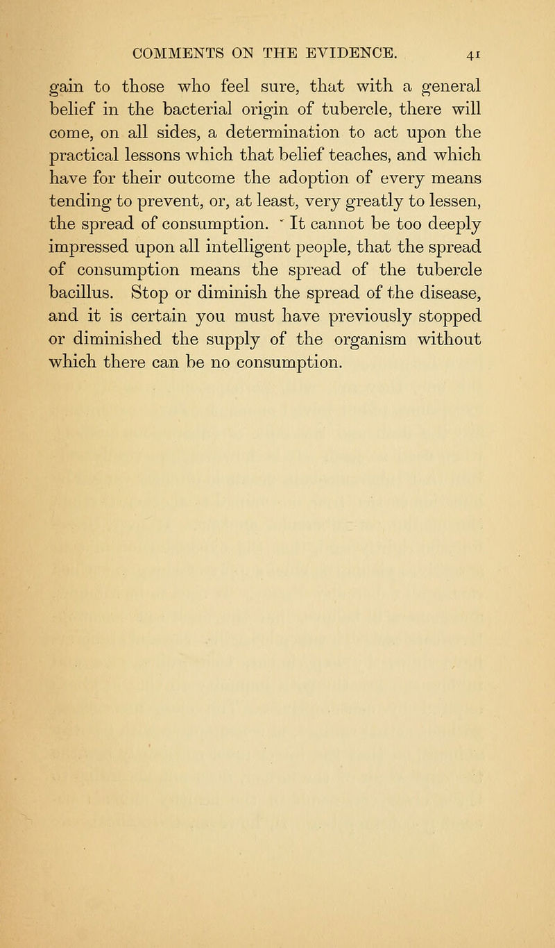 gain to those who feel sure, that with a general belief in the bacterial origin of tubercle, there will come, on all sides, a determination to act upon the practical lessons which that belief teaches, and which have for their outcome the adoption of every means tending to prevent, or, at least, very greatly to lessen, the spread of consumption. ' It cannot be too deeply impressed upon all intelligent people, that the spread of consumption means the spread of the tubercle bacillus. Stop or diminish the spread of the disease, and it is certain you must have previously stopped or diminished the supply of the organism without which there can be no consumption.