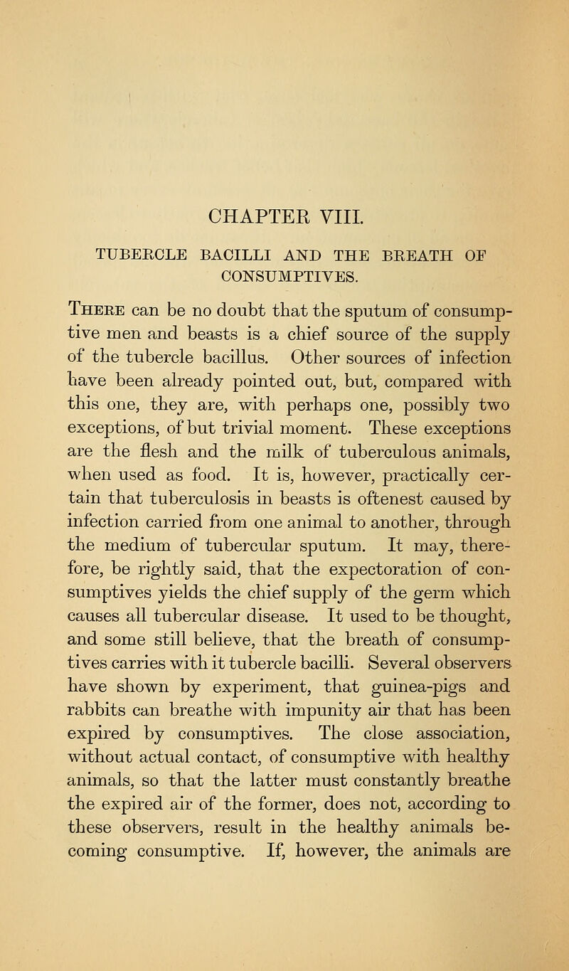 TUBERCLE BACILLI AND THE BREATH OF CONSUMPTIVES. There can be no doubt that the sputum of consump- tive men and beasts is a chief source of the supply of the tubercle bacillus. Other sources of infection have been already pointed out, but, compared with this one, they are, with perhaps one, possibly two exceptions, of but trivial moment. These exceptions are the flesh and the milk of tuberculous animals, when used as food. It is, however, practically cer- tain that tuberculosis in beasts is oftenest caused by infection carried from one animal to another, through the medium of tubercular sputum. It may, there- fore, be rightly said, that the expectoration of con- sumptives yields the chief supply of the germ which causes all tubercular disease. It used to be thought, and some still believe, that the breath of consump- tives carries with it tubercle bacilli. Several observers have shown by experiment, that guinea-pigs and rabbits can breathe with impunity air that has been expired by consumptives. The close association, without actual contact, of consumptive with healthy animals, so that the latter must constantly breathe the expired air of the former, does not, according to these observers, result in the healthy animals be- coming consumptive. If, however, the animals are