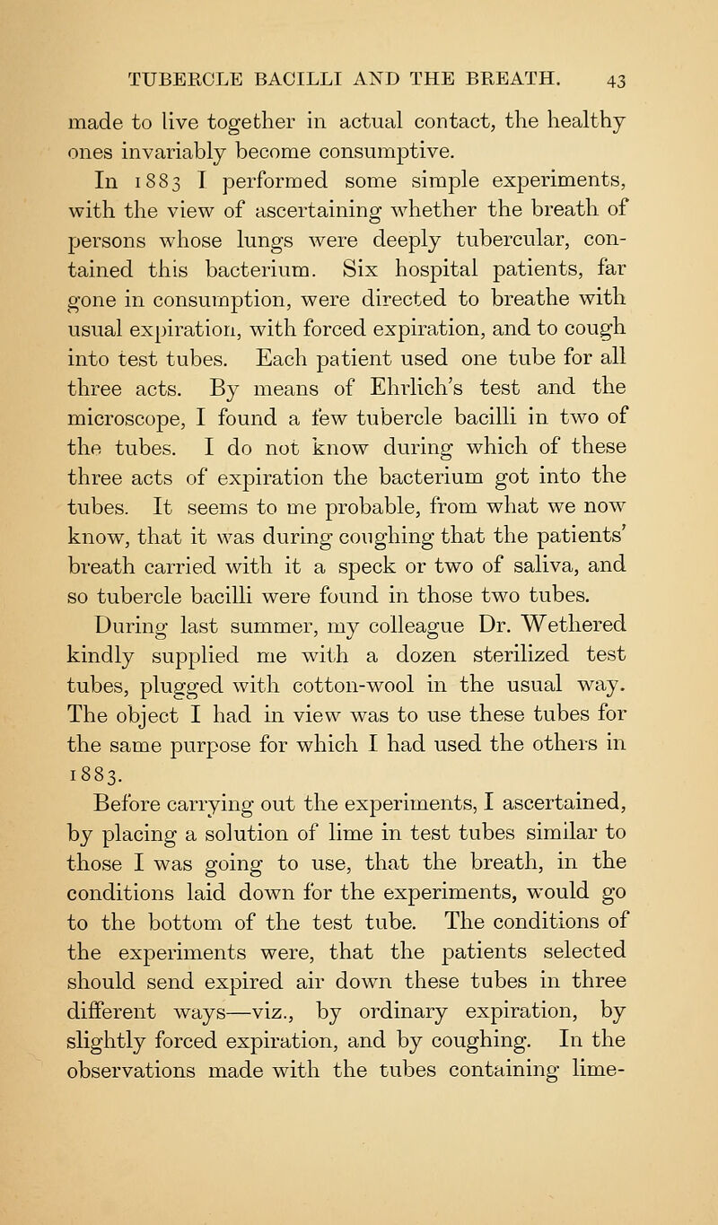 made to live together in actual contact, the healthy ones invariably become consumptive. In 1883 I performed some simple experiments, with the view of ascertaining whether the breath of persons whose lungs were deeply tubercular, con- tained this bacterium. Six hospital patients, far gone in consumption, were directed to breathe with usual expiration, with forced expiration, and to cough into test tubes. Each patient used one tube for all three acts. By means of Ehrlich's test and the microscope, I found a few tubercle bacilli in two of the tubes. I do not know during which of these three acts of expiration the bacterium got into the tubes. It seems to me probable, from what we now know, that it was during coughing that the patients' breath carried with it a speck or two of saliva, and so tubercle bacilli were found in those two tubes. During last summer, my colleague Dr. Wethered kindly supplied me with a dozen sterilized test tubes, plugged with cotton-wool in the usual way. The object I had in view was to use these tubes for the same purpose for which I had used the others in 1883. Before carrying out the experiments, I ascertained, by placing a solution of lime in test tubes similar to those I was going to use, that the breath, in the conditions laid down for the experiments, would go to the bottom of the test tube. The conditions of the experiments were, that the patients selected should send expired air down these tubes in three different ways—viz., by ordinary expiration, by slightly forced expiration, and by coughing. In the observations made with the tubes containing lime-