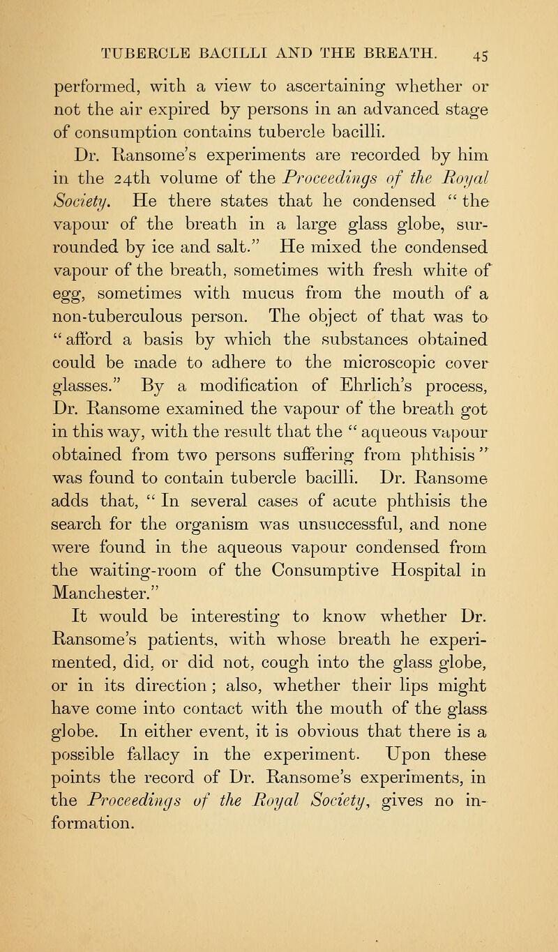performed, with a view to ascertaining whether or not the air expired by persons in an advanced stage of consumption contains tubercle bacilli. Dr. Kansome's experiments are recorded by him in the 24th volume of the Proceedings of the Royal Society. He there states that he condensed  the vapour of the breath in a large glass globe, sur- rounded by ice and salt. He mixed the condensed vapour of the breath, sometimes with fresh white of Qgg, sometimes with mucus from the mouth of a non-tuberculous person. The object of that was to  afford a basis by which the substances obtained could be made to adhere to the microscopic cover glasses. By a modification of Ehrlich's process, Dr. Hansome examined the vapour of the breath got in this way, with the result that the  aqueous vapour obtained from two persons suffering from phthisis ^ was found to contain tubercle bacilli. Dr. Kansome adds that,  In several cases of acute phthisis the search for the organism was unsuccessful, and none were found in the aqueous vapour condensed from the waiting-room of the Consumptive Hospital in Manchester. It would be interesting to know w^hether Dr. Hansome's patients, with whose breath he experi- mented, did, or did not, cough into the glass globe, or in its direction; also, whether their lips might have come into contact with the mouth of the glass globe. In either event, it is obvious that there is a possible fallacy in the experiment. Upon these points the record of Dr. Kansome's experiments, in the Proceedings of the Royal Society, gives no in- formation.