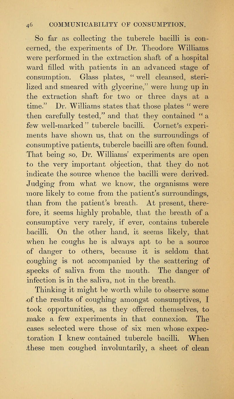 So far as collecting the tubercle bacilli is con- €erned, the experiments of Dr. Theodore WiUiams were performed in the extraction shaft of a hospital ward filled with patients in an advanced stage of consumption. Glass plates,  well cleansed, steri- lized and smeared with glycerine, were hung up in the extraction shaft for two or three days at a time. Dr. Williams states that those plates '* were then carefully tested, and that they contained  a few well-marked  tubercle bacilli. Cornet's experi- ments have shown us, that on the surroundings of consumptive patients, tubercle bacilli are often found. That being so, Dr. Williams' experiments are open to the very important objection, that they do not indicate the source whence the bacilli were derived. Judging from what we know, the organisms were -more likely to come from the patient's surroundings, than from the patient's breath. At present, there- fore, it seems highly probable, that the breath of a consumptive very rarely, if ever, contains tubercle bacilli. On the other hand, iz seems likely, that when he coughs he is always apt to be a source of danger to others, because it is seldom that coughing is not accompanied by the scattering of specks of saliva from the mouth. The danger of infection is in the saliva, not in the breath. Thinking it might be worth while to observe some <of the results of coughing amongst consumptives, I took opportunities, as they offered themselves, to make a few experiments in that connexion. The cases selected were those of six men whose expec- toration I knew contained tubercle bacilli. When these men coughed involuntarily, a sheet of clean