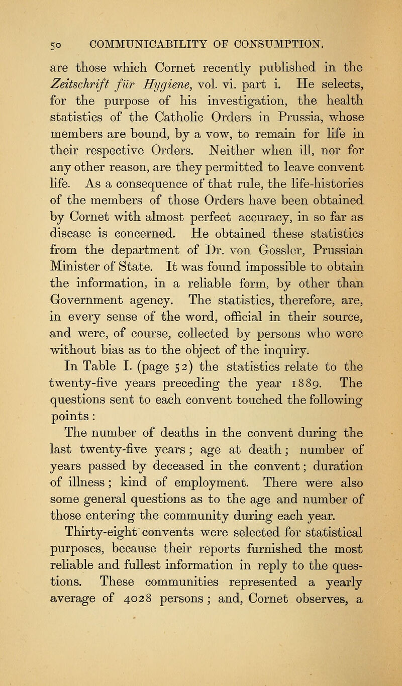 are those which Cornet recently pubhshed in the Zeitschrift fur Hygiene, vol. vi. part i. He selects, for the purpose of his investigation, the health statistics of the Catholic Orders in Prussia, whose members are bound, by a vow, to remain for life in their respective Orders. Neither when ill, nor for any other reason, are they permitted to leave convent life. As a consequence of that rule, the life-histories of the members of those Orders have been obtained by Cornet with almost perfect accuracy, in so far as disease is concerned. He obtained these statistics from the department of Dr. von Gossler, Prussian Minister of State. It was found impossible to obtain the information, in a reliable form, by other than Government agency. The statistics, therefore, are, in every sense of the word, official in their source, and were, of course, collected by persons who were without bias as to the object of the inquiry. In Table 1. (page 52) the statistics relate to the twenty-five years preceding the year 1889. The questions sent to each convent touched the following points: The number of deaths in the convent during the last twenty-five years ; age at death; number of years passed by deceased in the convent; duration •of illness; kind of employment. There were also some general questions as to the age and number of those entering the community during each year. Thirty-eight convents were selected for statistical purposes, because their reports furnished the most reliable and fullest information in reply to the ques- tions. These communities represented a yearly average of 4028 persons; and. Cornet observes, a