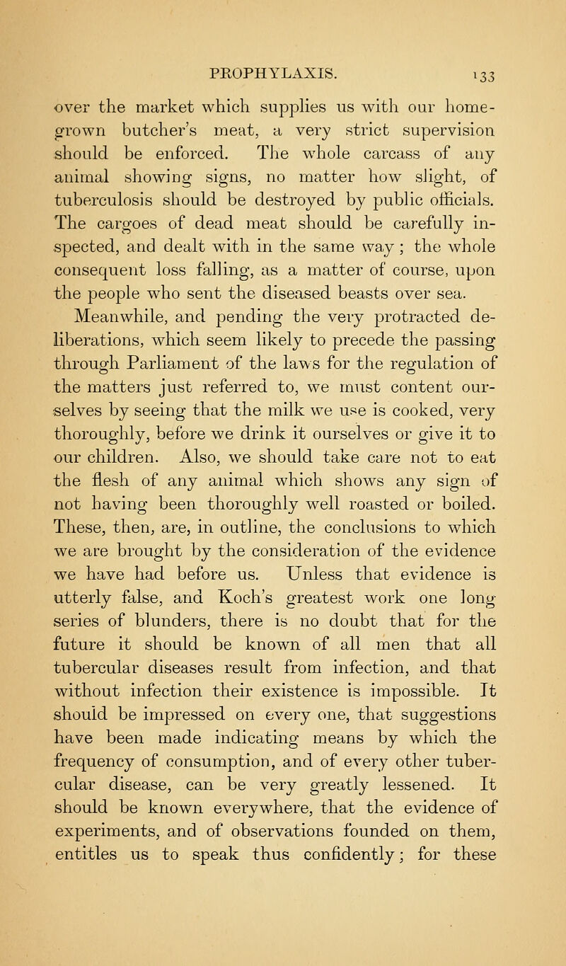 over the market which supphes us with our home- grown butcher's meat, a very strict supervision should be enforced. The whole carcass of any animal showing signs, no matter how slight, of tuberculosis should be destroyed by public officials. The cargoes of dead meat should be carefully in- spected, and dealt with in the same way; the whole consequent loss falling, as a matter of course, upon the people w^ho sent the diseased beasts over sea. Meanwhile, and pending the very protracted de- liberations, which seem likely to precede the passing through Parliament of the laws for the regulation of the matters just referred to, we must content our- selves by seeing that the milk we use is cooked, very thoroughly, before we drink it ourselves or give it to our children. Also, we should take care not to eat the flesh of any animal which shows any sign of not having been thoroughly well roasted or boiled. These, then, are, in outline, the conclusions to which we are brought by the consideration of the evidence we have had before us. Unless that evidence is utterly false, and Koch's greatest work one long- series of blunders, there is no doubt that for the future it should be known of all men that all tubercular diseases result from infection, and that without infection their existence is impossible. It should be impressed on every one, that suggestions have been made indicating means by which the frequency of consumption, and of every other tuber- cular disease, can be very greatly lessened. It should be known everywhere, that the evidence of experiments, and of observations founded on them, entitles us to speak thus confidently; for these