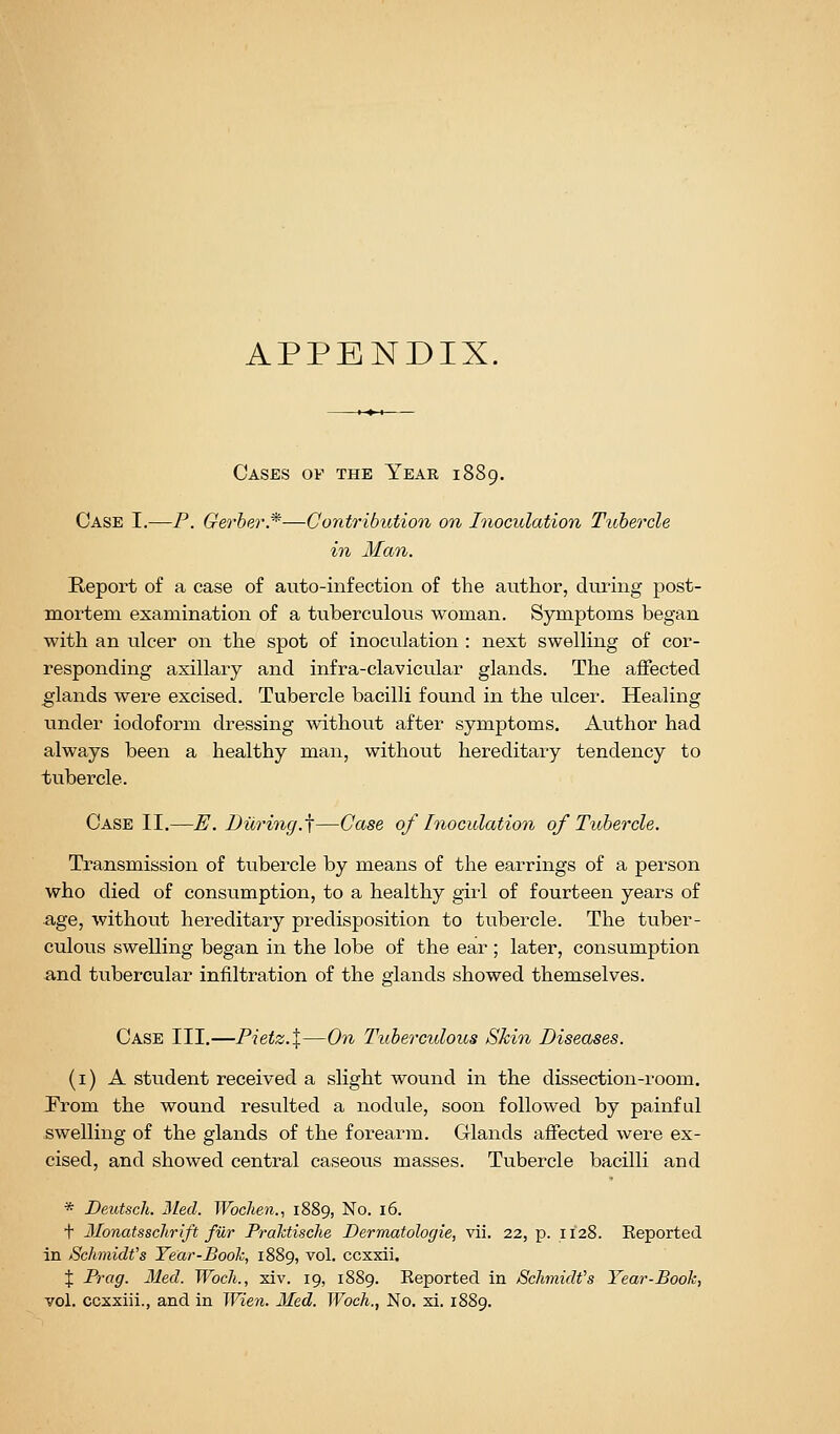 APPENDIX. Cases of the Year 1889. Case I.—P. Gerher.*—Contribution on Inoculation Tubercle in Man. Report of a case of auto-infection of the author, during post- mortem examination of a tuberculous woman. Symptoms began with an ulcer on the spot of inoculation : next swelling of cor- responding axillary and infra-clavicular glands. The affected glands were excised. Tubercle bacilli found in the ulcer. Healing under iodoform dressing without after symptoms. Author had always been a healthy man, without hereditary tendency to tubercle. Case II.—E. During.^—Case of Inoculation of Tubercle. Transmission of tubercle by means of the earrings of a person who died of consumption, to a healthy girl of fourteen years of ■age, without hereditary predisposition to tubercle. The tuber- culous swelling began in the lobe of the ear ; later, consumption and tubercular infiltration of the glands showed themselves. Case III.—Pietz.X—On Tuberculous Skin Diseases. (i) A student received a slight wound in the dissection-room. Prom the wound resulted a nodule, soon followed by painful swelling of the glands of the forearm. Glands affected were ex- cised, and showed central caseous masses. Tubercle bacilli and * Deutsch. 3led. Wbchen., 1889, No. 16. t Monatsschrift fur Pralctisclie Dermatologie, vii. 22, p. 1128. Reported in Schmidt's Year-Book, 1889, vol. ccxxii. X Prag. Med. WocJi., xiv. 19, 1889. Reported in Schmidt's Year-Book, vol. ccxxiil., and in Wien. Med. Woch., No. xi. 1889.